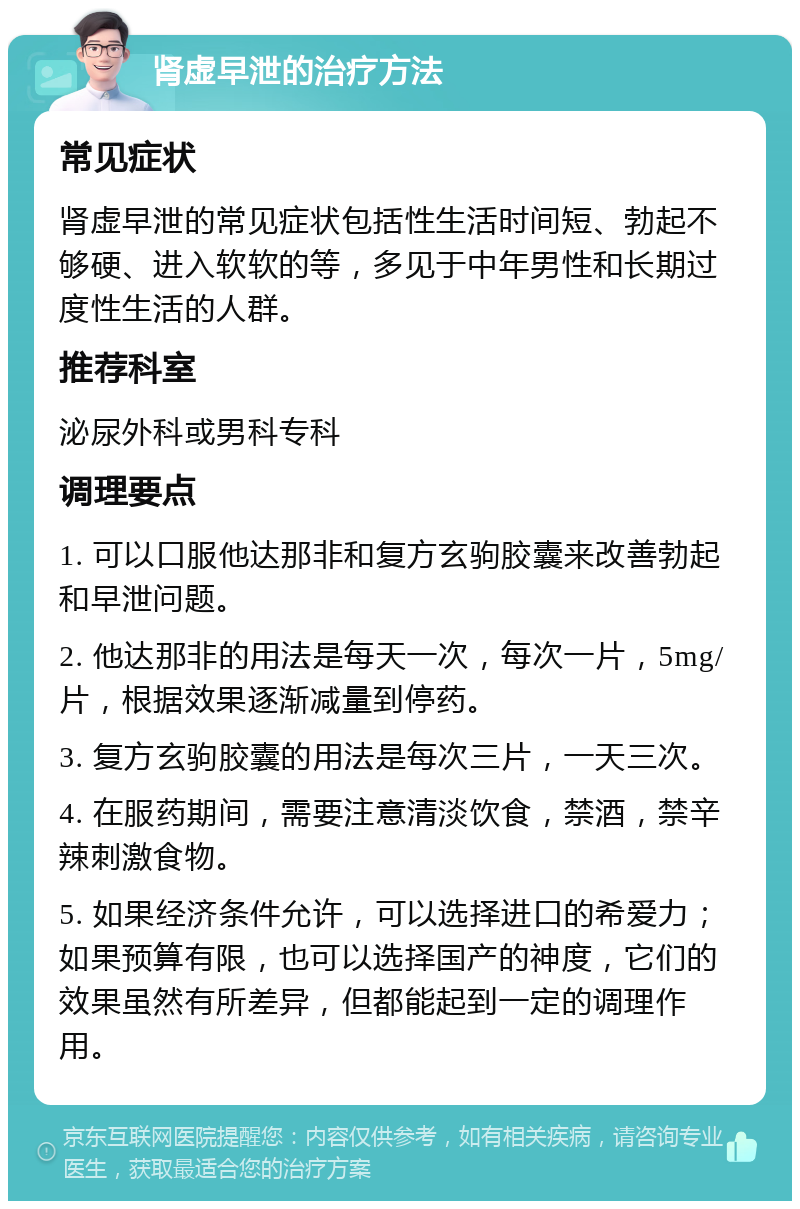 肾虚早泄的治疗方法 常见症状 肾虚早泄的常见症状包括性生活时间短、勃起不够硬、进入软软的等，多见于中年男性和长期过度性生活的人群。 推荐科室 泌尿外科或男科专科 调理要点 1. 可以口服他达那非和复方玄驹胶囊来改善勃起和早泄问题。 2. 他达那非的用法是每天一次，每次一片，5mg/片，根据效果逐渐减量到停药。 3. 复方玄驹胶囊的用法是每次三片，一天三次。 4. 在服药期间，需要注意清淡饮食，禁酒，禁辛辣刺激食物。 5. 如果经济条件允许，可以选择进口的希爱力；如果预算有限，也可以选择国产的神度，它们的效果虽然有所差异，但都能起到一定的调理作用。