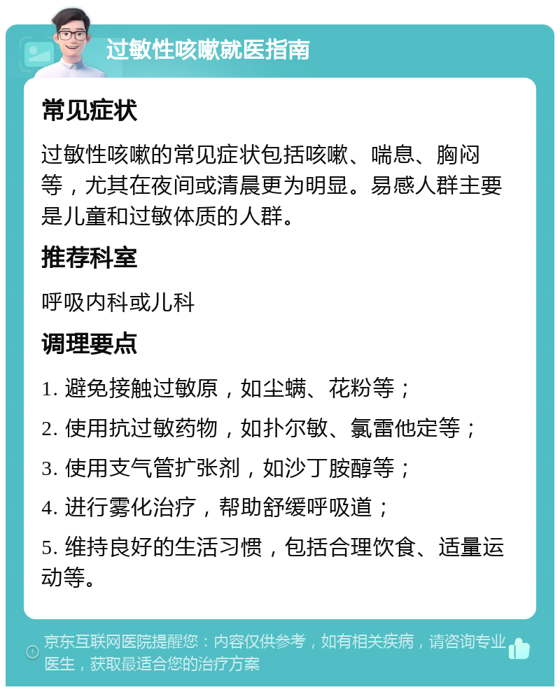 过敏性咳嗽就医指南 常见症状 过敏性咳嗽的常见症状包括咳嗽、喘息、胸闷等，尤其在夜间或清晨更为明显。易感人群主要是儿童和过敏体质的人群。 推荐科室 呼吸内科或儿科 调理要点 1. 避免接触过敏原，如尘螨、花粉等； 2. 使用抗过敏药物，如扑尔敏、氯雷他定等； 3. 使用支气管扩张剂，如沙丁胺醇等； 4. 进行雾化治疗，帮助舒缓呼吸道； 5. 维持良好的生活习惯，包括合理饮食、适量运动等。