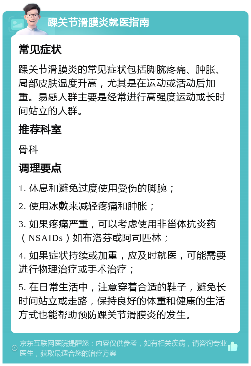 踝关节滑膜炎就医指南 常见症状 踝关节滑膜炎的常见症状包括脚腕疼痛、肿胀、局部皮肤温度升高，尤其是在运动或活动后加重。易感人群主要是经常进行高强度运动或长时间站立的人群。 推荐科室 骨科 调理要点 1. 休息和避免过度使用受伤的脚腕； 2. 使用冰敷来减轻疼痛和肿胀； 3. 如果疼痛严重，可以考虑使用非甾体抗炎药（NSAIDs）如布洛芬或阿司匹林； 4. 如果症状持续或加重，应及时就医，可能需要进行物理治疗或手术治疗； 5. 在日常生活中，注意穿着合适的鞋子，避免长时间站立或走路，保持良好的体重和健康的生活方式也能帮助预防踝关节滑膜炎的发生。