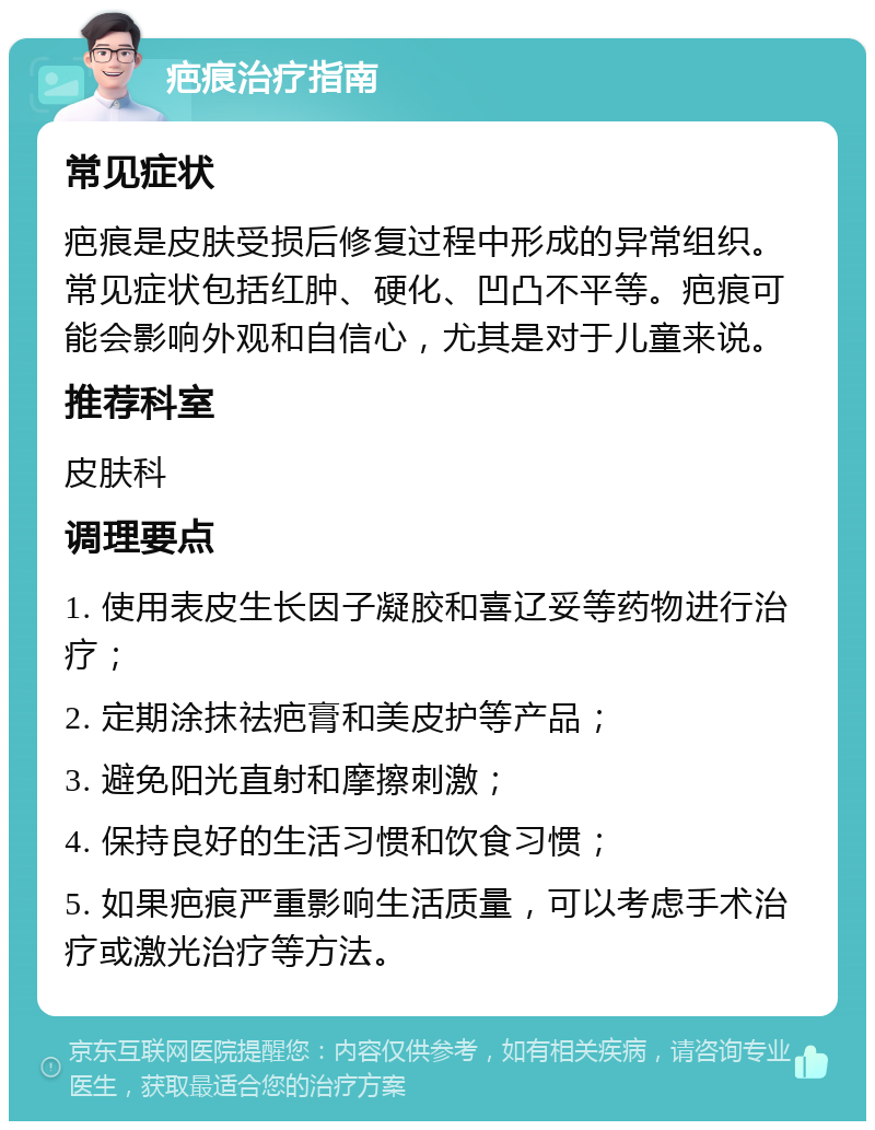 疤痕治疗指南 常见症状 疤痕是皮肤受损后修复过程中形成的异常组织。常见症状包括红肿、硬化、凹凸不平等。疤痕可能会影响外观和自信心，尤其是对于儿童来说。 推荐科室 皮肤科 调理要点 1. 使用表皮生长因子凝胶和喜辽妥等药物进行治疗； 2. 定期涂抹祛疤膏和美皮护等产品； 3. 避免阳光直射和摩擦刺激； 4. 保持良好的生活习惯和饮食习惯； 5. 如果疤痕严重影响生活质量，可以考虑手术治疗或激光治疗等方法。