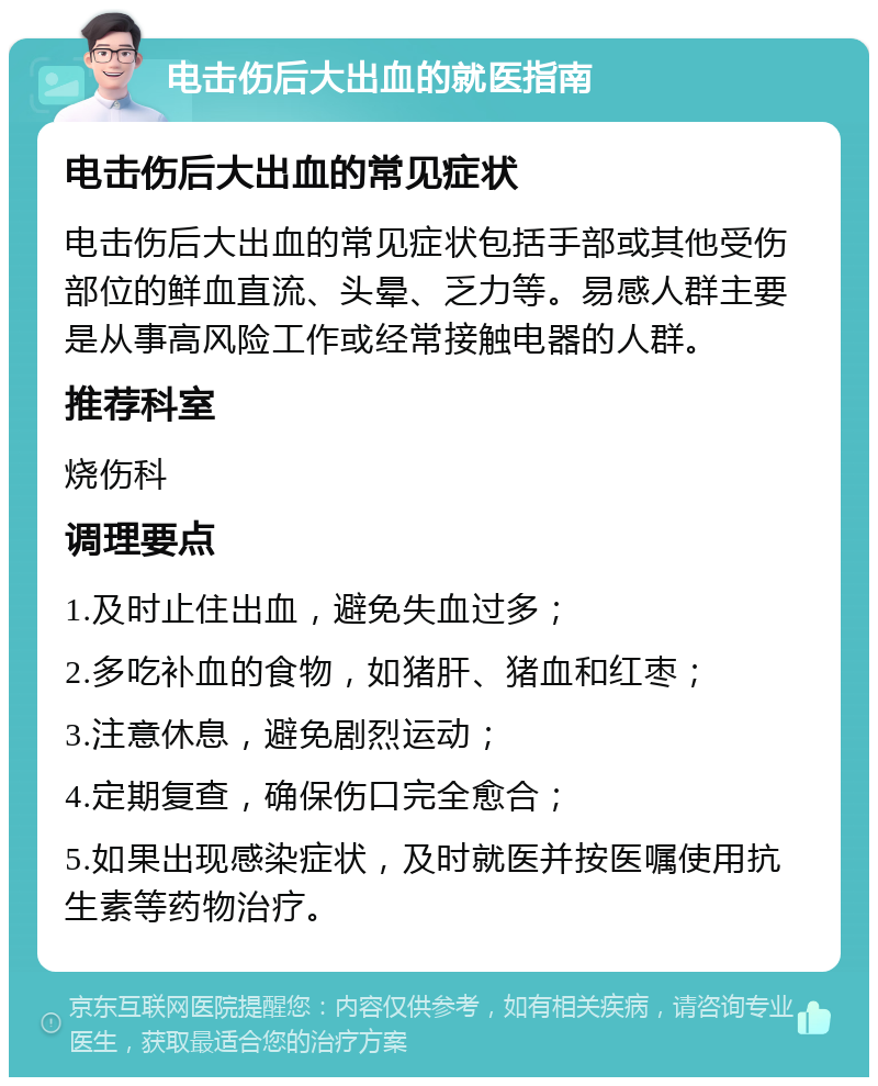 电击伤后大出血的就医指南 电击伤后大出血的常见症状 电击伤后大出血的常见症状包括手部或其他受伤部位的鲜血直流、头晕、乏力等。易感人群主要是从事高风险工作或经常接触电器的人群。 推荐科室 烧伤科 调理要点 1.及时止住出血，避免失血过多； 2.多吃补血的食物，如猪肝、猪血和红枣； 3.注意休息，避免剧烈运动； 4.定期复查，确保伤口完全愈合； 5.如果出现感染症状，及时就医并按医嘱使用抗生素等药物治疗。