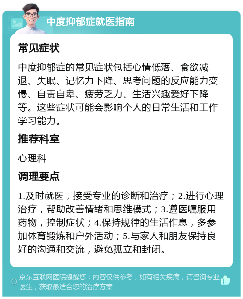 中度抑郁症就医指南 常见症状 中度抑郁症的常见症状包括心情低落、食欲减退、失眠、记忆力下降、思考问题的反应能力变慢、自责自卑、疲劳乏力、生活兴趣爱好下降等。这些症状可能会影响个人的日常生活和工作学习能力。 推荐科室 心理科 调理要点 1.及时就医，接受专业的诊断和治疗；2.进行心理治疗，帮助改善情绪和思维模式；3.遵医嘱服用药物，控制症状；4.保持规律的生活作息，多参加体育锻炼和户外活动；5.与家人和朋友保持良好的沟通和交流，避免孤立和封闭。