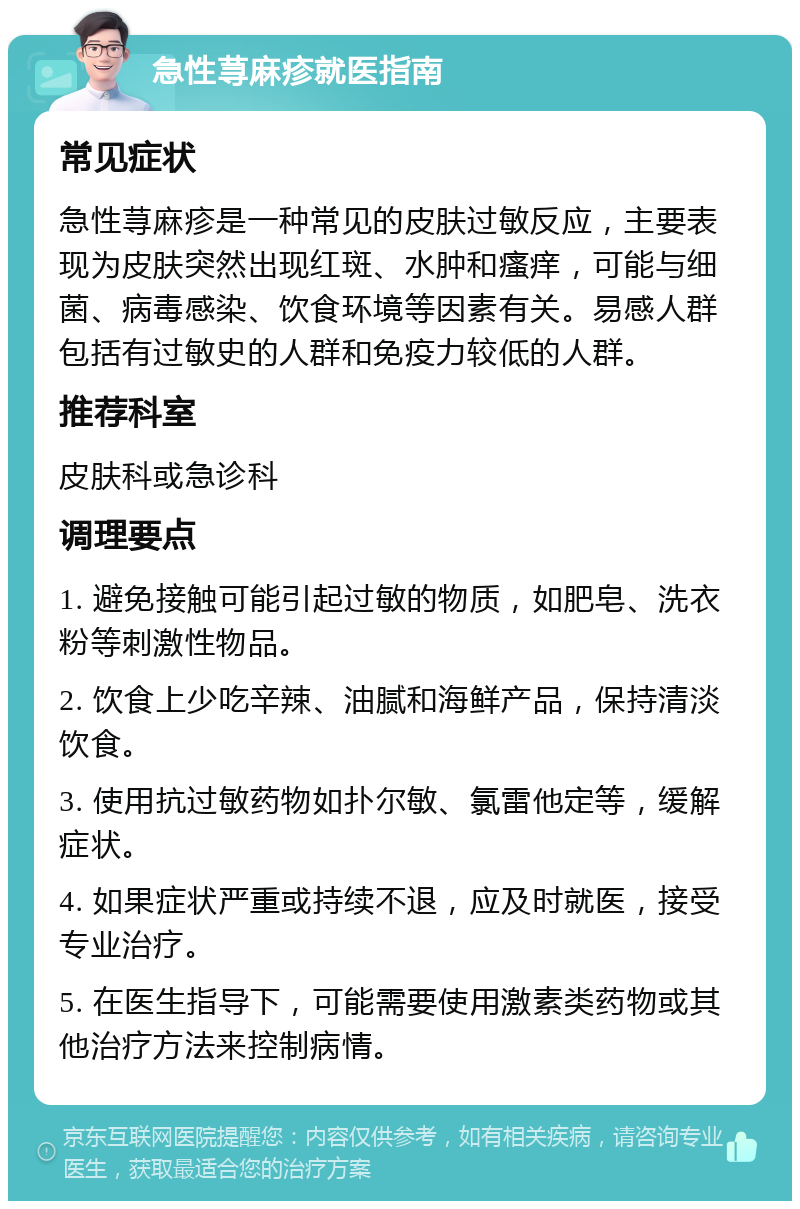 急性荨麻疹就医指南 常见症状 急性荨麻疹是一种常见的皮肤过敏反应，主要表现为皮肤突然出现红斑、水肿和瘙痒，可能与细菌、病毒感染、饮食环境等因素有关。易感人群包括有过敏史的人群和免疫力较低的人群。 推荐科室 皮肤科或急诊科 调理要点 1. 避免接触可能引起过敏的物质，如肥皂、洗衣粉等刺激性物品。 2. 饮食上少吃辛辣、油腻和海鲜产品，保持清淡饮食。 3. 使用抗过敏药物如扑尔敏、氯雷他定等，缓解症状。 4. 如果症状严重或持续不退，应及时就医，接受专业治疗。 5. 在医生指导下，可能需要使用激素类药物或其他治疗方法来控制病情。