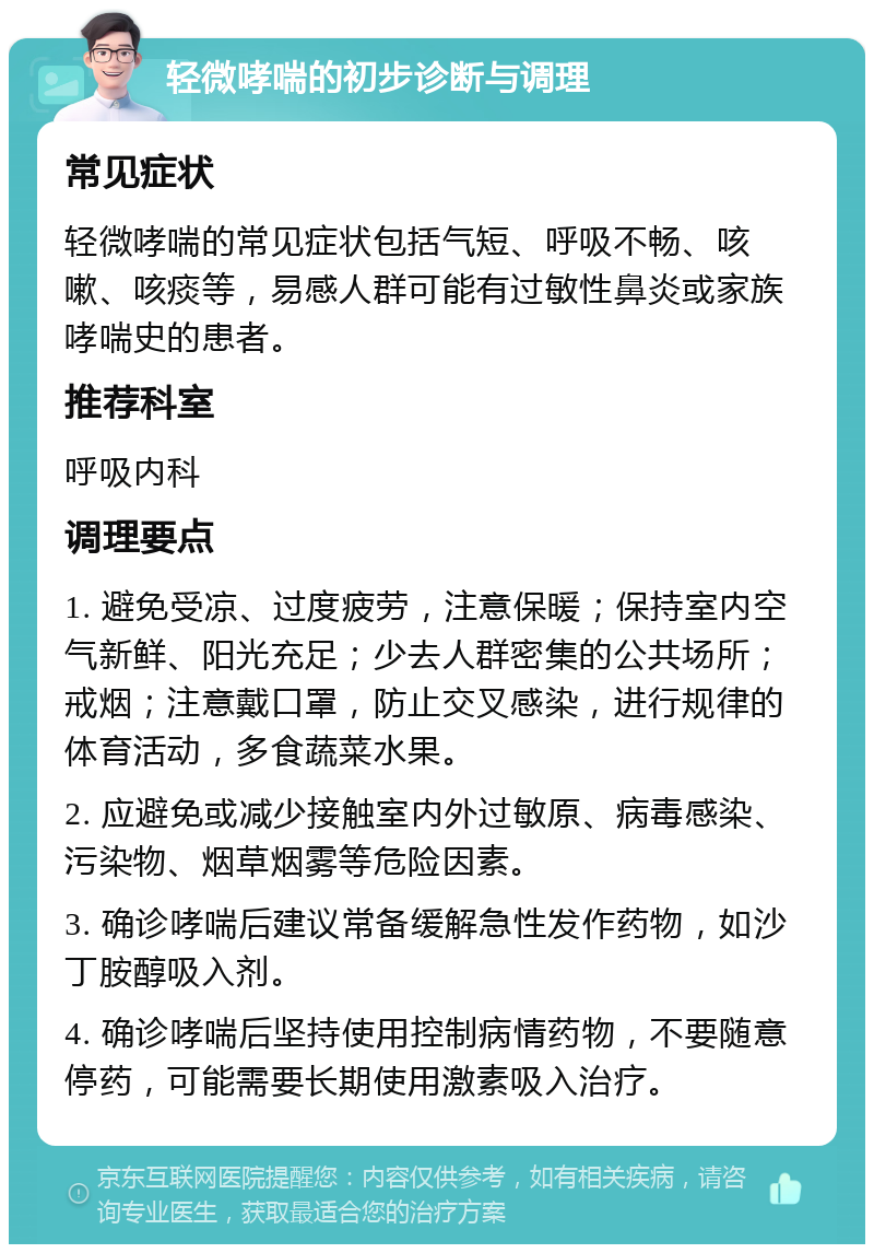 轻微哮喘的初步诊断与调理 常见症状 轻微哮喘的常见症状包括气短、呼吸不畅、咳嗽、咳痰等，易感人群可能有过敏性鼻炎或家族哮喘史的患者。 推荐科室 呼吸内科 调理要点 1. 避免受凉、过度疲劳，注意保暖；保持室内空气新鲜、阳光充足；少去人群密集的公共场所；戒烟；注意戴口罩，防止交叉感染，进行规律的体育活动，多食蔬菜水果。 2. 应避免或减少接触室内外过敏原、病毒感染、污染物、烟草烟雾等危险因素。 3. 确诊哮喘后建议常备缓解急性发作药物，如沙丁胺醇吸入剂。 4. 确诊哮喘后坚持使用控制病情药物，不要随意停药，可能需要长期使用激素吸入治疗。