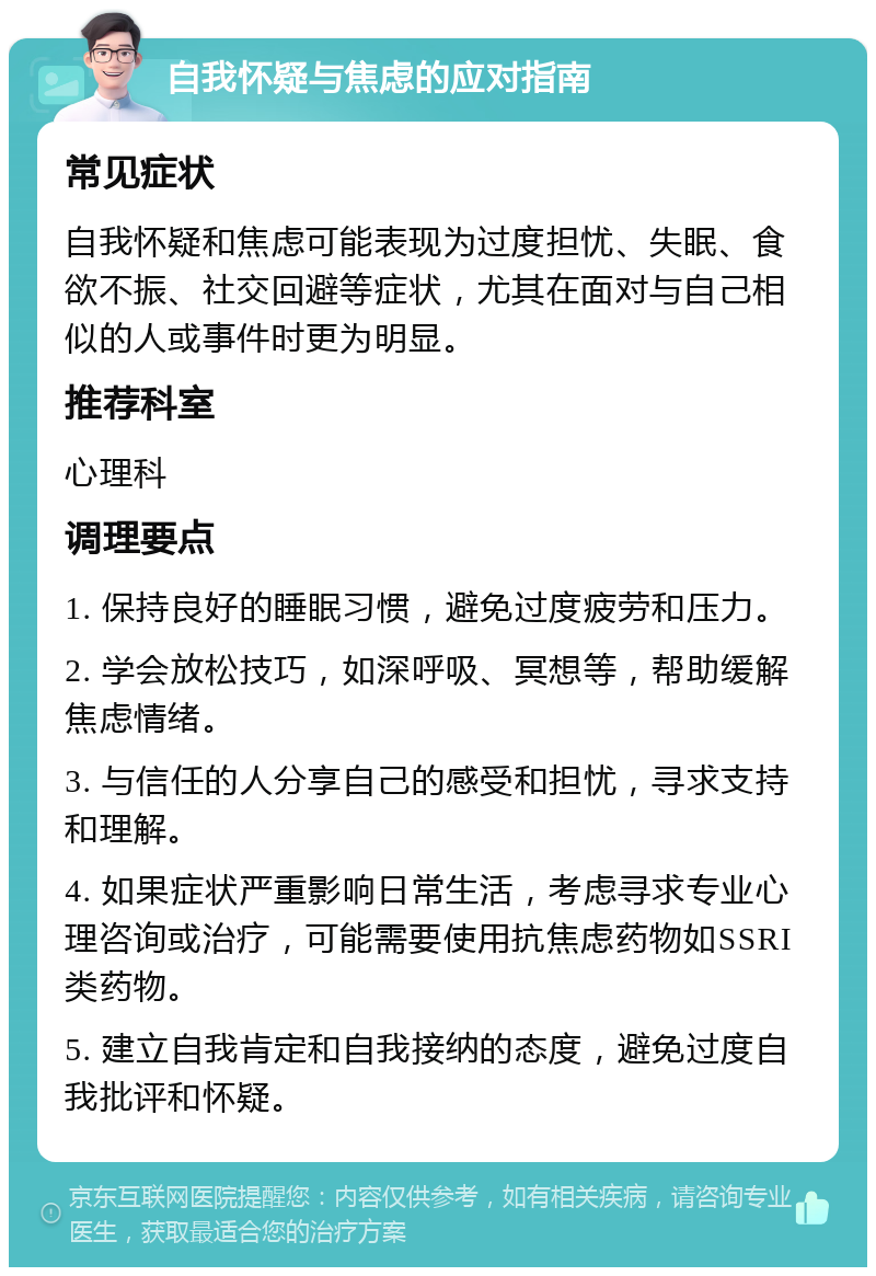 自我怀疑与焦虑的应对指南 常见症状 自我怀疑和焦虑可能表现为过度担忧、失眠、食欲不振、社交回避等症状，尤其在面对与自己相似的人或事件时更为明显。 推荐科室 心理科 调理要点 1. 保持良好的睡眠习惯，避免过度疲劳和压力。 2. 学会放松技巧，如深呼吸、冥想等，帮助缓解焦虑情绪。 3. 与信任的人分享自己的感受和担忧，寻求支持和理解。 4. 如果症状严重影响日常生活，考虑寻求专业心理咨询或治疗，可能需要使用抗焦虑药物如SSRI类药物。 5. 建立自我肯定和自我接纳的态度，避免过度自我批评和怀疑。