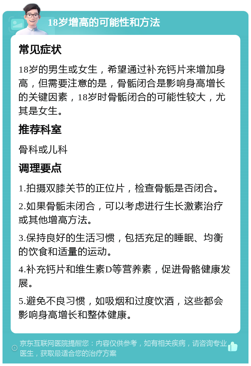 18岁增高的可能性和方法 常见症状 18岁的男生或女生，希望通过补充钙片来增加身高，但需要注意的是，骨骺闭合是影响身高增长的关键因素，18岁时骨骺闭合的可能性较大，尤其是女生。 推荐科室 骨科或儿科 调理要点 1.拍摄双膝关节的正位片，检查骨骺是否闭合。 2.如果骨骺未闭合，可以考虑进行生长激素治疗或其他增高方法。 3.保持良好的生活习惯，包括充足的睡眠、均衡的饮食和适量的运动。 4.补充钙片和维生素D等营养素，促进骨骼健康发展。 5.避免不良习惯，如吸烟和过度饮酒，这些都会影响身高增长和整体健康。