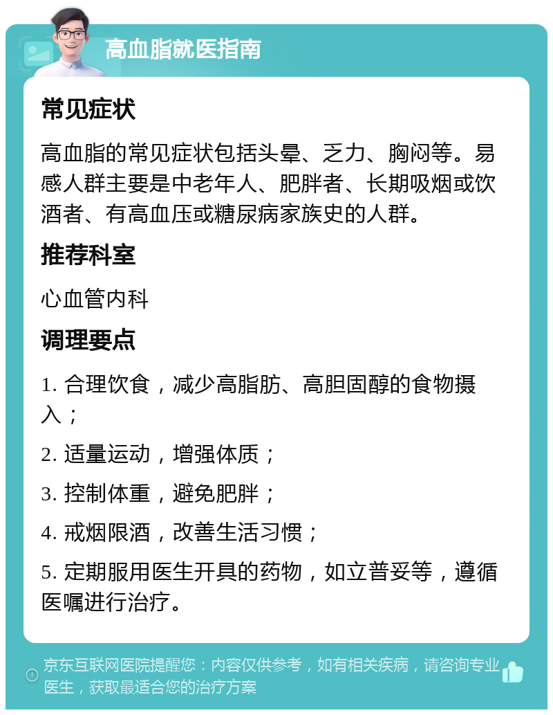 高血脂就医指南 常见症状 高血脂的常见症状包括头晕、乏力、胸闷等。易感人群主要是中老年人、肥胖者、长期吸烟或饮酒者、有高血压或糖尿病家族史的人群。 推荐科室 心血管内科 调理要点 1. 合理饮食，减少高脂肪、高胆固醇的食物摄入； 2. 适量运动，增强体质； 3. 控制体重，避免肥胖； 4. 戒烟限酒，改善生活习惯； 5. 定期服用医生开具的药物，如立普妥等，遵循医嘱进行治疗。