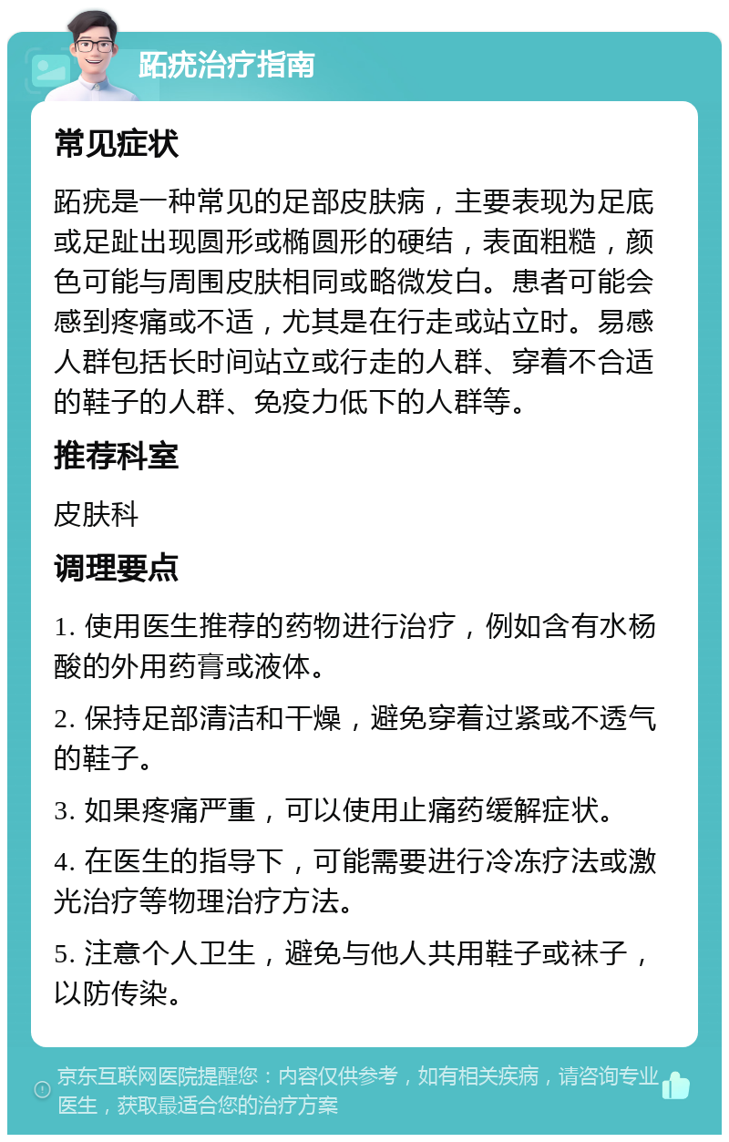 跖疣治疗指南 常见症状 跖疣是一种常见的足部皮肤病，主要表现为足底或足趾出现圆形或椭圆形的硬结，表面粗糙，颜色可能与周围皮肤相同或略微发白。患者可能会感到疼痛或不适，尤其是在行走或站立时。易感人群包括长时间站立或行走的人群、穿着不合适的鞋子的人群、免疫力低下的人群等。 推荐科室 皮肤科 调理要点 1. 使用医生推荐的药物进行治疗，例如含有水杨酸的外用药膏或液体。 2. 保持足部清洁和干燥，避免穿着过紧或不透气的鞋子。 3. 如果疼痛严重，可以使用止痛药缓解症状。 4. 在医生的指导下，可能需要进行冷冻疗法或激光治疗等物理治疗方法。 5. 注意个人卫生，避免与他人共用鞋子或袜子，以防传染。