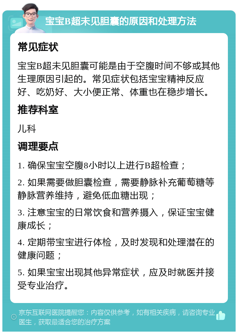 宝宝B超未见胆囊的原因和处理方法 常见症状 宝宝B超未见胆囊可能是由于空腹时间不够或其他生理原因引起的。常见症状包括宝宝精神反应好、吃奶好、大小便正常、体重也在稳步增长。 推荐科室 儿科 调理要点 1. 确保宝宝空腹8小时以上进行B超检查； 2. 如果需要做胆囊检查，需要静脉补充葡萄糖等静脉营养维持，避免低血糖出现； 3. 注意宝宝的日常饮食和营养摄入，保证宝宝健康成长； 4. 定期带宝宝进行体检，及时发现和处理潜在的健康问题； 5. 如果宝宝出现其他异常症状，应及时就医并接受专业治疗。