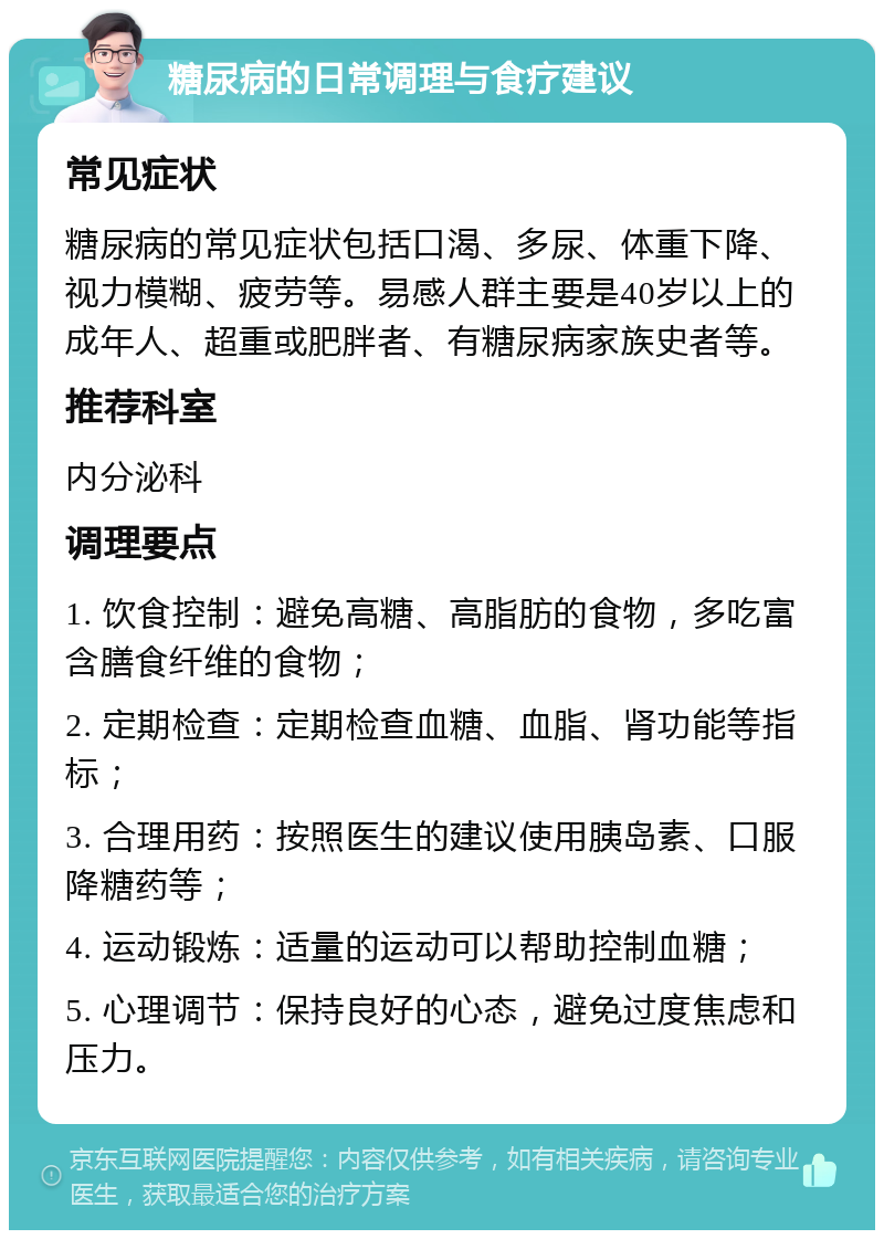 糖尿病的日常调理与食疗建议 常见症状 糖尿病的常见症状包括口渴、多尿、体重下降、视力模糊、疲劳等。易感人群主要是40岁以上的成年人、超重或肥胖者、有糖尿病家族史者等。 推荐科室 内分泌科 调理要点 1. 饮食控制：避免高糖、高脂肪的食物，多吃富含膳食纤维的食物； 2. 定期检查：定期检查血糖、血脂、肾功能等指标； 3. 合理用药：按照医生的建议使用胰岛素、口服降糖药等； 4. 运动锻炼：适量的运动可以帮助控制血糖； 5. 心理调节：保持良好的心态，避免过度焦虑和压力。