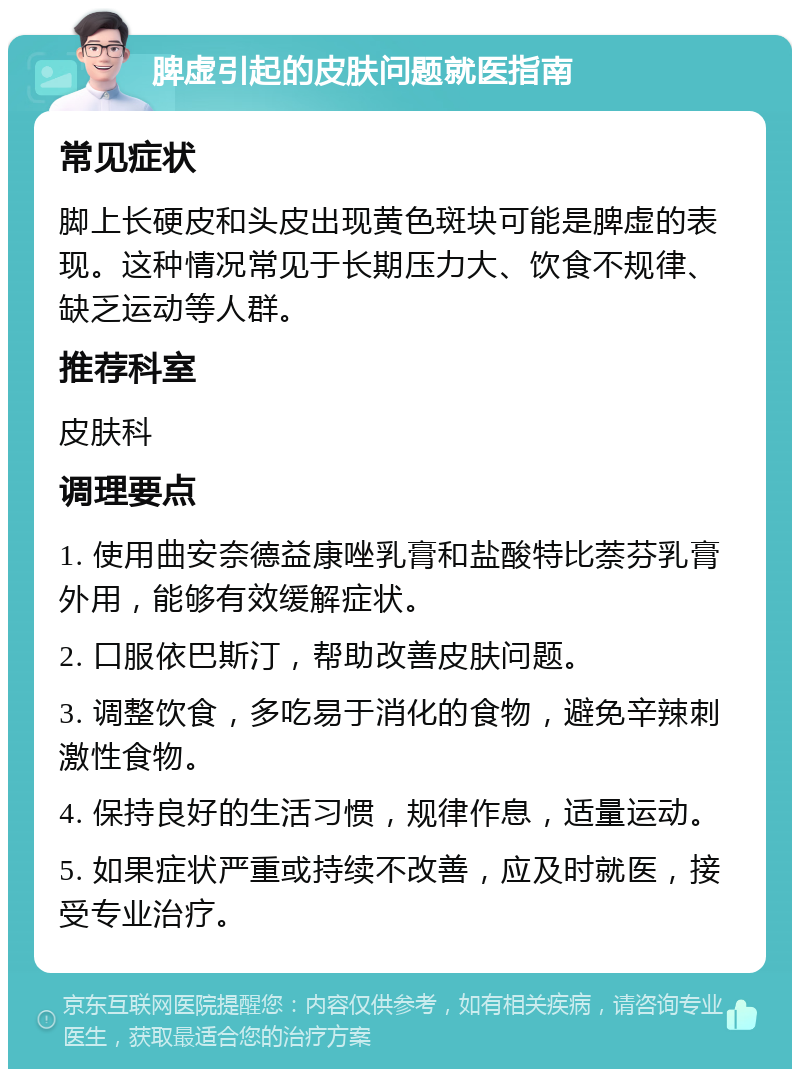 脾虚引起的皮肤问题就医指南 常见症状 脚上长硬皮和头皮出现黄色斑块可能是脾虚的表现。这种情况常见于长期压力大、饮食不规律、缺乏运动等人群。 推荐科室 皮肤科 调理要点 1. 使用曲安奈德益康唑乳膏和盐酸特比萘芬乳膏外用，能够有效缓解症状。 2. 口服依巴斯汀，帮助改善皮肤问题。 3. 调整饮食，多吃易于消化的食物，避免辛辣刺激性食物。 4. 保持良好的生活习惯，规律作息，适量运动。 5. 如果症状严重或持续不改善，应及时就医，接受专业治疗。