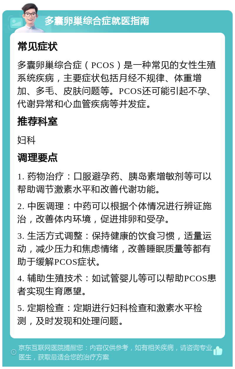 多囊卵巢综合症就医指南 常见症状 多囊卵巢综合症（PCOS）是一种常见的女性生殖系统疾病，主要症状包括月经不规律、体重增加、多毛、皮肤问题等。PCOS还可能引起不孕、代谢异常和心血管疾病等并发症。 推荐科室 妇科 调理要点 1. 药物治疗：口服避孕药、胰岛素增敏剂等可以帮助调节激素水平和改善代谢功能。 2. 中医调理：中药可以根据个体情况进行辨证施治，改善体内环境，促进排卵和受孕。 3. 生活方式调整：保持健康的饮食习惯，适量运动，减少压力和焦虑情绪，改善睡眠质量等都有助于缓解PCOS症状。 4. 辅助生殖技术：如试管婴儿等可以帮助PCOS患者实现生育愿望。 5. 定期检查：定期进行妇科检查和激素水平检测，及时发现和处理问题。