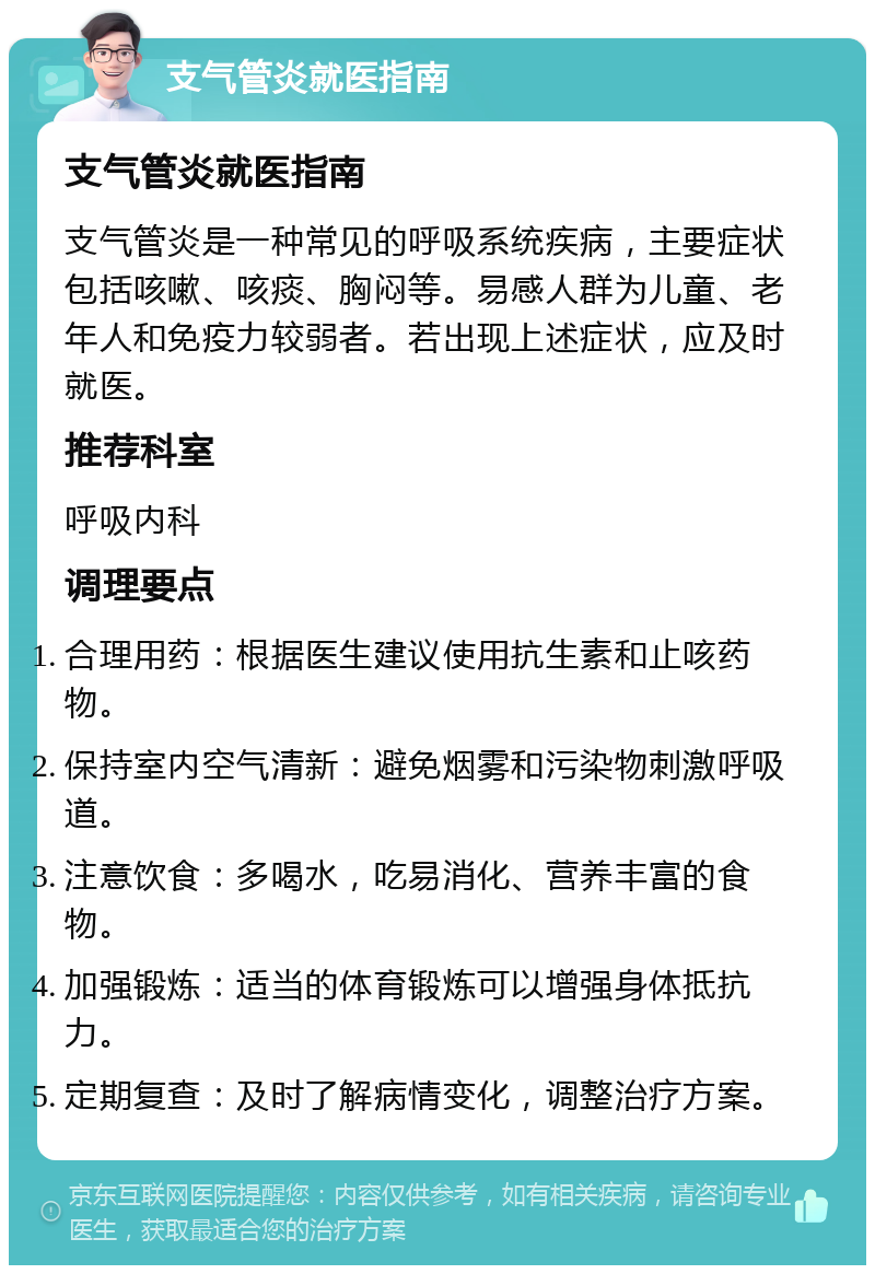 支气管炎就医指南 支气管炎就医指南 支气管炎是一种常见的呼吸系统疾病，主要症状包括咳嗽、咳痰、胸闷等。易感人群为儿童、老年人和免疫力较弱者。若出现上述症状，应及时就医。 推荐科室 呼吸内科 调理要点 合理用药：根据医生建议使用抗生素和止咳药物。 保持室内空气清新：避免烟雾和污染物刺激呼吸道。 注意饮食：多喝水，吃易消化、营养丰富的食物。 加强锻炼：适当的体育锻炼可以增强身体抵抗力。 定期复查：及时了解病情变化，调整治疗方案。