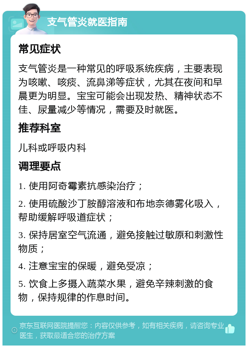 支气管炎就医指南 常见症状 支气管炎是一种常见的呼吸系统疾病，主要表现为咳嗽、咳痰、流鼻涕等症状，尤其在夜间和早晨更为明显。宝宝可能会出现发热、精神状态不佳、尿量减少等情况，需要及时就医。 推荐科室 儿科或呼吸内科 调理要点 1. 使用阿奇霉素抗感染治疗； 2. 使用硫酸沙丁胺醇溶液和布地奈德雾化吸入，帮助缓解呼吸道症状； 3. 保持居室空气流通，避免接触过敏原和刺激性物质； 4. 注意宝宝的保暖，避免受凉； 5. 饮食上多摄入蔬菜水果，避免辛辣刺激的食物，保持规律的作息时间。