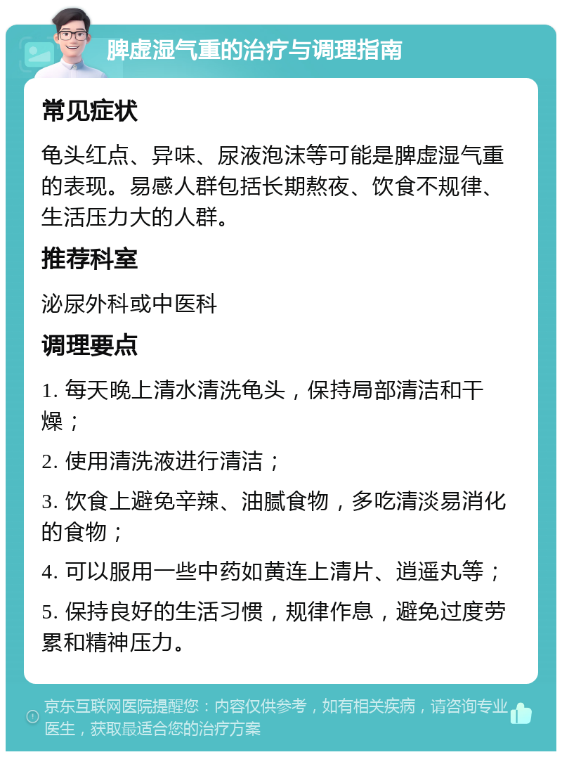 脾虚湿气重的治疗与调理指南 常见症状 龟头红点、异味、尿液泡沫等可能是脾虚湿气重的表现。易感人群包括长期熬夜、饮食不规律、生活压力大的人群。 推荐科室 泌尿外科或中医科 调理要点 1. 每天晚上清水清洗龟头，保持局部清洁和干燥； 2. 使用清洗液进行清洁； 3. 饮食上避免辛辣、油腻食物，多吃清淡易消化的食物； 4. 可以服用一些中药如黄连上清片、逍遥丸等； 5. 保持良好的生活习惯，规律作息，避免过度劳累和精神压力。