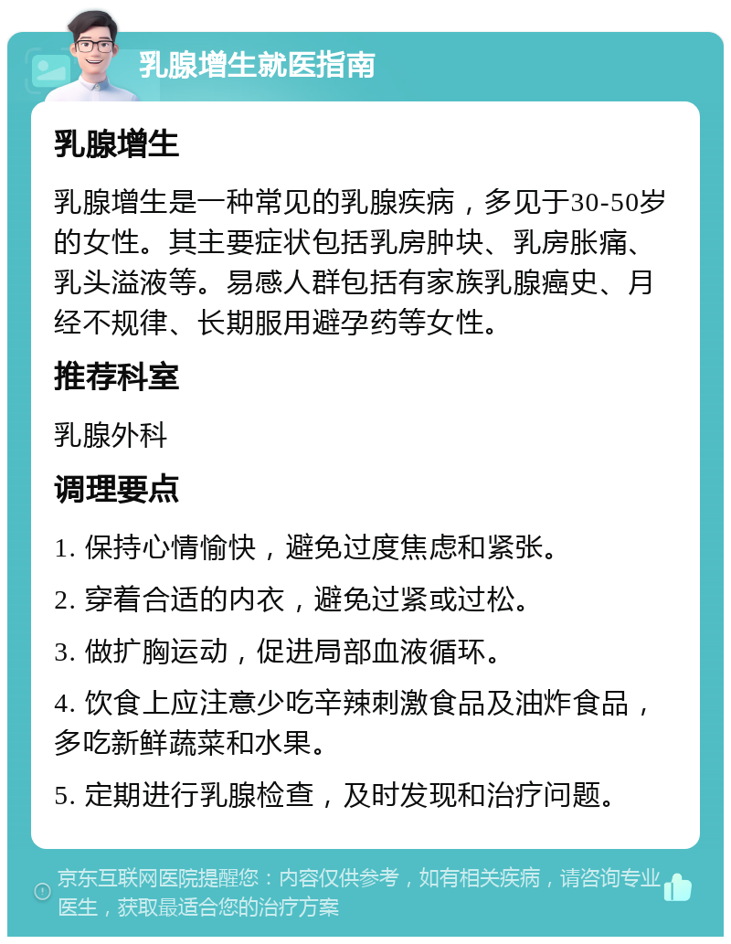 乳腺增生就医指南 乳腺增生 乳腺增生是一种常见的乳腺疾病，多见于30-50岁的女性。其主要症状包括乳房肿块、乳房胀痛、乳头溢液等。易感人群包括有家族乳腺癌史、月经不规律、长期服用避孕药等女性。 推荐科室 乳腺外科 调理要点 1. 保持心情愉快，避免过度焦虑和紧张。 2. 穿着合适的内衣，避免过紧或过松。 3. 做扩胸运动，促进局部血液循环。 4. 饮食上应注意少吃辛辣刺激食品及油炸食品，多吃新鲜蔬菜和水果。 5. 定期进行乳腺检查，及时发现和治疗问题。