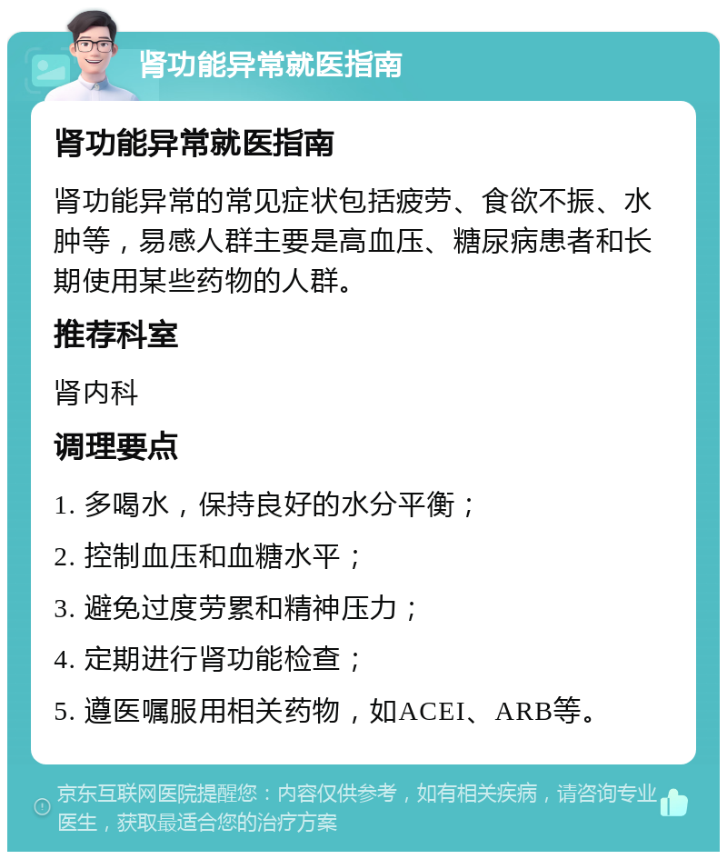 肾功能异常就医指南 肾功能异常就医指南 肾功能异常的常见症状包括疲劳、食欲不振、水肿等，易感人群主要是高血压、糖尿病患者和长期使用某些药物的人群。 推荐科室 肾内科 调理要点 1. 多喝水，保持良好的水分平衡； 2. 控制血压和血糖水平； 3. 避免过度劳累和精神压力； 4. 定期进行肾功能检查； 5. 遵医嘱服用相关药物，如ACEI、ARB等。