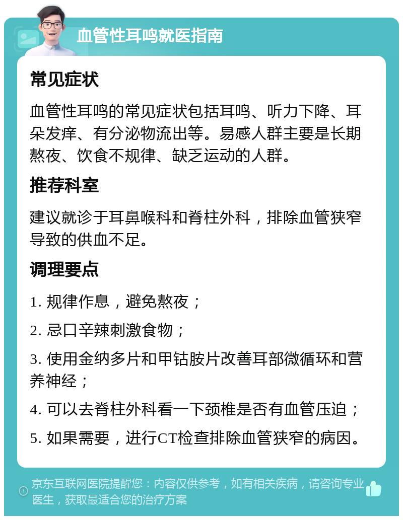 血管性耳鸣就医指南 常见症状 血管性耳鸣的常见症状包括耳鸣、听力下降、耳朵发痒、有分泌物流出等。易感人群主要是长期熬夜、饮食不规律、缺乏运动的人群。 推荐科室 建议就诊于耳鼻喉科和脊柱外科，排除血管狭窄导致的供血不足。 调理要点 1. 规律作息，避免熬夜； 2. 忌口辛辣刺激食物； 3. 使用金纳多片和甲钴胺片改善耳部微循环和营养神经； 4. 可以去脊柱外科看一下颈椎是否有血管压迫； 5. 如果需要，进行CT检查排除血管狭窄的病因。