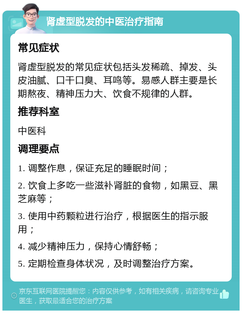 肾虚型脱发的中医治疗指南 常见症状 肾虚型脱发的常见症状包括头发稀疏、掉发、头皮油腻、口干口臭、耳鸣等。易感人群主要是长期熬夜、精神压力大、饮食不规律的人群。 推荐科室 中医科 调理要点 1. 调整作息，保证充足的睡眠时间； 2. 饮食上多吃一些滋补肾脏的食物，如黑豆、黑芝麻等； 3. 使用中药颗粒进行治疗，根据医生的指示服用； 4. 减少精神压力，保持心情舒畅； 5. 定期检查身体状况，及时调整治疗方案。