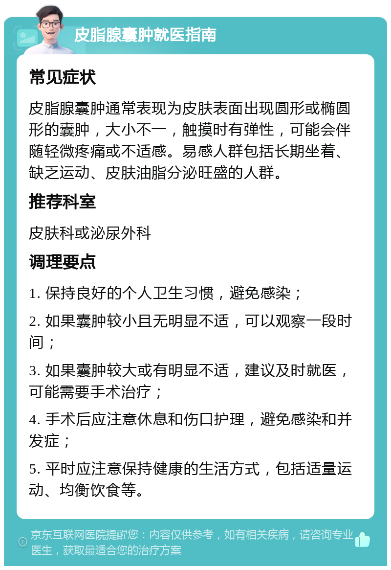 皮脂腺囊肿就医指南 常见症状 皮脂腺囊肿通常表现为皮肤表面出现圆形或椭圆形的囊肿，大小不一，触摸时有弹性，可能会伴随轻微疼痛或不适感。易感人群包括长期坐着、缺乏运动、皮肤油脂分泌旺盛的人群。 推荐科室 皮肤科或泌尿外科 调理要点 1. 保持良好的个人卫生习惯，避免感染； 2. 如果囊肿较小且无明显不适，可以观察一段时间； 3. 如果囊肿较大或有明显不适，建议及时就医，可能需要手术治疗； 4. 手术后应注意休息和伤口护理，避免感染和并发症； 5. 平时应注意保持健康的生活方式，包括适量运动、均衡饮食等。