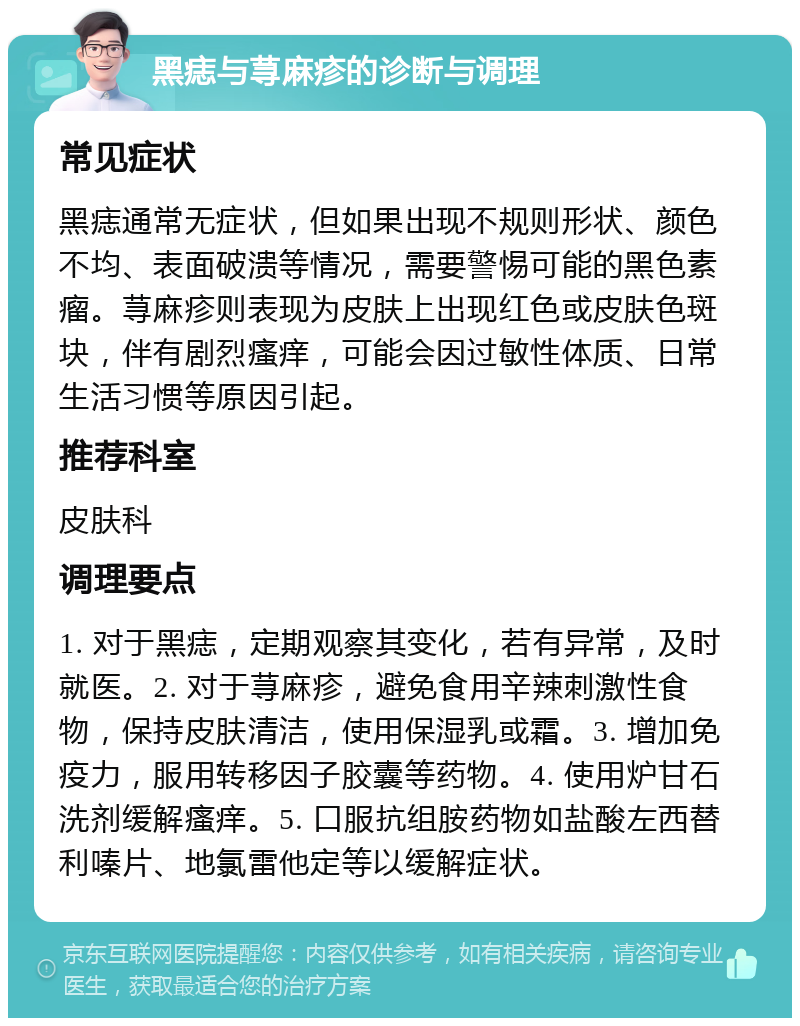 黑痣与荨麻疹的诊断与调理 常见症状 黑痣通常无症状，但如果出现不规则形状、颜色不均、表面破溃等情况，需要警惕可能的黑色素瘤。荨麻疹则表现为皮肤上出现红色或皮肤色斑块，伴有剧烈瘙痒，可能会因过敏性体质、日常生活习惯等原因引起。 推荐科室 皮肤科 调理要点 1. 对于黑痣，定期观察其变化，若有异常，及时就医。2. 对于荨麻疹，避免食用辛辣刺激性食物，保持皮肤清洁，使用保湿乳或霜。3. 增加免疫力，服用转移因子胶囊等药物。4. 使用炉甘石洗剂缓解瘙痒。5. 口服抗组胺药物如盐酸左西替利嗪片、地氯雷他定等以缓解症状。