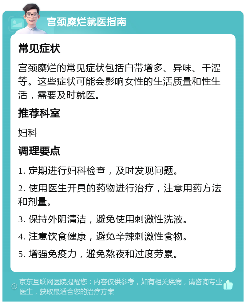 宫颈糜烂就医指南 常见症状 宫颈糜烂的常见症状包括白带增多、异味、干涩等。这些症状可能会影响女性的生活质量和性生活，需要及时就医。 推荐科室 妇科 调理要点 1. 定期进行妇科检查，及时发现问题。 2. 使用医生开具的药物进行治疗，注意用药方法和剂量。 3. 保持外阴清洁，避免使用刺激性洗液。 4. 注意饮食健康，避免辛辣刺激性食物。 5. 增强免疫力，避免熬夜和过度劳累。