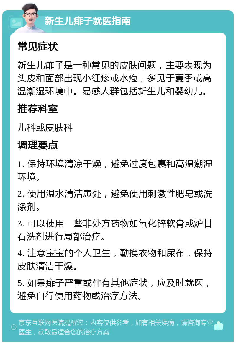 新生儿痱子就医指南 常见症状 新生儿痱子是一种常见的皮肤问题，主要表现为头皮和面部出现小红疹或水疱，多见于夏季或高温潮湿环境中。易感人群包括新生儿和婴幼儿。 推荐科室 儿科或皮肤科 调理要点 1. 保持环境清凉干燥，避免过度包裹和高温潮湿环境。 2. 使用温水清洁患处，避免使用刺激性肥皂或洗涤剂。 3. 可以使用一些非处方药物如氧化锌软膏或炉甘石洗剂进行局部治疗。 4. 注意宝宝的个人卫生，勤换衣物和尿布，保持皮肤清洁干燥。 5. 如果痱子严重或伴有其他症状，应及时就医，避免自行使用药物或治疗方法。