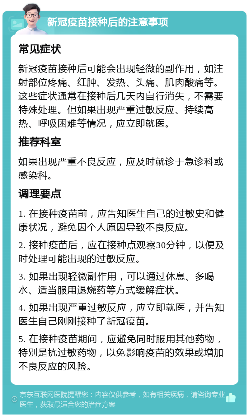 新冠疫苗接种后的注意事项 常见症状 新冠疫苗接种后可能会出现轻微的副作用，如注射部位疼痛、红肿、发热、头痛、肌肉酸痛等。这些症状通常在接种后几天内自行消失，不需要特殊处理。但如果出现严重过敏反应、持续高热、呼吸困难等情况，应立即就医。 推荐科室 如果出现严重不良反应，应及时就诊于急诊科或感染科。 调理要点 1. 在接种疫苗前，应告知医生自己的过敏史和健康状况，避免因个人原因导致不良反应。 2. 接种疫苗后，应在接种点观察30分钟，以便及时处理可能出现的过敏反应。 3. 如果出现轻微副作用，可以通过休息、多喝水、适当服用退烧药等方式缓解症状。 4. 如果出现严重过敏反应，应立即就医，并告知医生自己刚刚接种了新冠疫苗。 5. 在接种疫苗期间，应避免同时服用其他药物，特别是抗过敏药物，以免影响疫苗的效果或增加不良反应的风险。