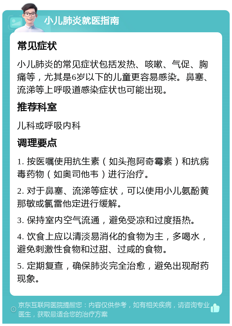 小儿肺炎就医指南 常见症状 小儿肺炎的常见症状包括发热、咳嗽、气促、胸痛等，尤其是6岁以下的儿童更容易感染。鼻塞、流涕等上呼吸道感染症状也可能出现。 推荐科室 儿科或呼吸内科 调理要点 1. 按医嘱使用抗生素（如头孢阿奇霉素）和抗病毒药物（如奥司他韦）进行治疗。 2. 对于鼻塞、流涕等症状，可以使用小儿氨酚黄那敏或氯雷他定进行缓解。 3. 保持室内空气流通，避免受凉和过度捂热。 4. 饮食上应以清淡易消化的食物为主，多喝水，避免刺激性食物和过甜、过咸的食物。 5. 定期复查，确保肺炎完全治愈，避免出现耐药现象。