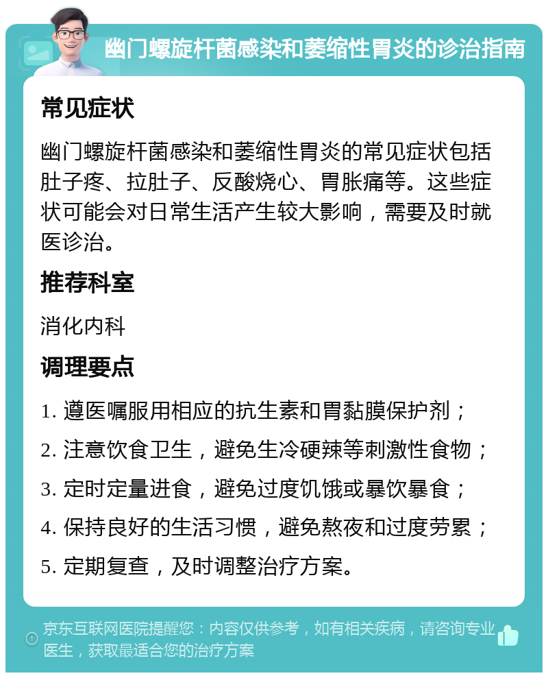 幽门螺旋杆菌感染和萎缩性胃炎的诊治指南 常见症状 幽门螺旋杆菌感染和萎缩性胃炎的常见症状包括肚子疼、拉肚子、反酸烧心、胃胀痛等。这些症状可能会对日常生活产生较大影响，需要及时就医诊治。 推荐科室 消化内科 调理要点 1. 遵医嘱服用相应的抗生素和胃黏膜保护剂； 2. 注意饮食卫生，避免生冷硬辣等刺激性食物； 3. 定时定量进食，避免过度饥饿或暴饮暴食； 4. 保持良好的生活习惯，避免熬夜和过度劳累； 5. 定期复查，及时调整治疗方案。