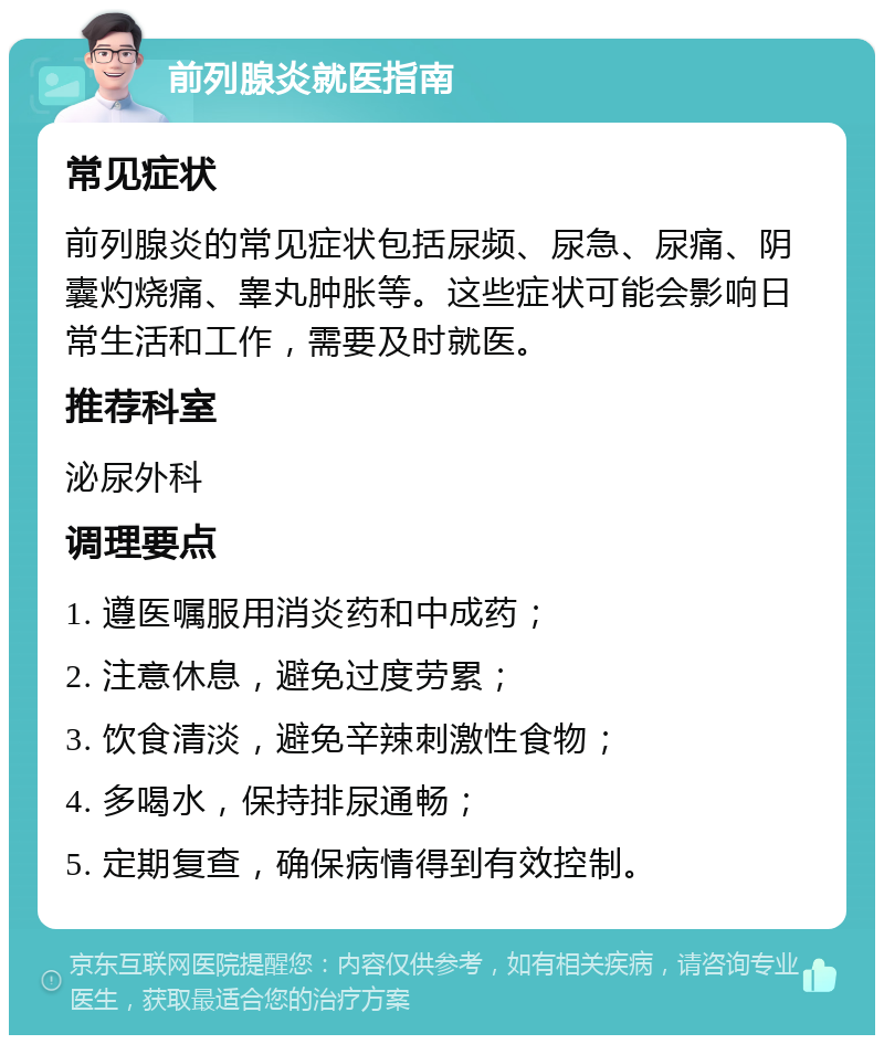 前列腺炎就医指南 常见症状 前列腺炎的常见症状包括尿频、尿急、尿痛、阴囊灼烧痛、睾丸肿胀等。这些症状可能会影响日常生活和工作，需要及时就医。 推荐科室 泌尿外科 调理要点 1. 遵医嘱服用消炎药和中成药； 2. 注意休息，避免过度劳累； 3. 饮食清淡，避免辛辣刺激性食物； 4. 多喝水，保持排尿通畅； 5. 定期复查，确保病情得到有效控制。