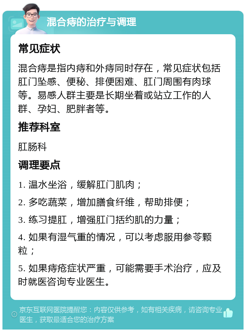 混合痔的治疗与调理 常见症状 混合痔是指内痔和外痔同时存在，常见症状包括肛门坠感、便秘、排便困难、肛门周围有肉球等。易感人群主要是长期坐着或站立工作的人群、孕妇、肥胖者等。 推荐科室 肛肠科 调理要点 1. 温水坐浴，缓解肛门肌肉； 2. 多吃蔬菜，增加膳食纤维，帮助排便； 3. 练习提肛，增强肛门括约肌的力量； 4. 如果有湿气重的情况，可以考虑服用参苓颗粒； 5. 如果痔疮症状严重，可能需要手术治疗，应及时就医咨询专业医生。