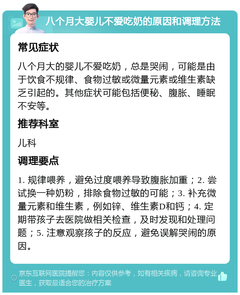 八个月大婴儿不爱吃奶的原因和调理方法 常见症状 八个月大的婴儿不爱吃奶，总是哭闹，可能是由于饮食不规律、食物过敏或微量元素或维生素缺乏引起的。其他症状可能包括便秘、腹胀、睡眠不安等。 推荐科室 儿科 调理要点 1. 规律喂养，避免过度喂养导致腹胀加重；2. 尝试换一种奶粉，排除食物过敏的可能；3. 补充微量元素和维生素，例如锌、维生素D和钙；4. 定期带孩子去医院做相关检查，及时发现和处理问题；5. 注意观察孩子的反应，避免误解哭闹的原因。