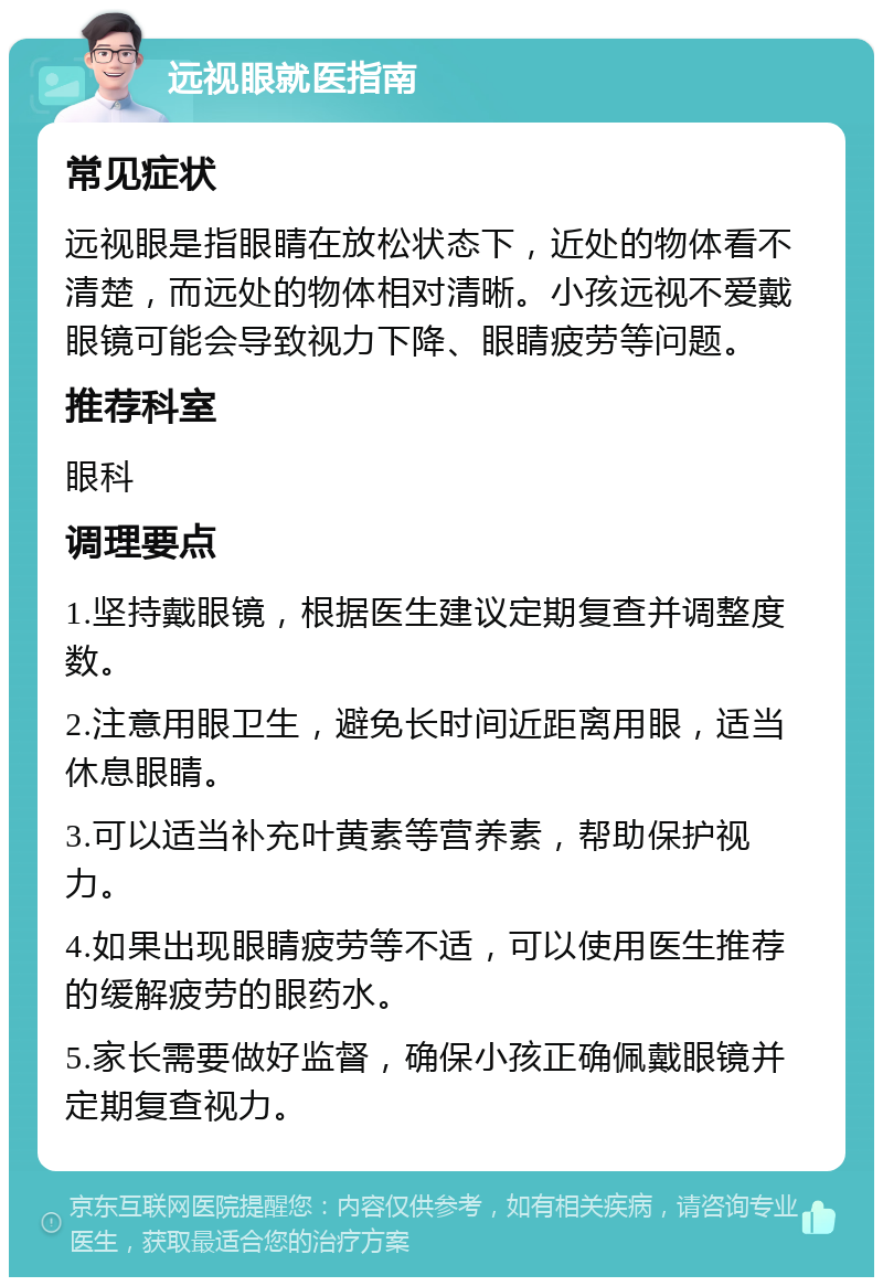 远视眼就医指南 常见症状 远视眼是指眼睛在放松状态下，近处的物体看不清楚，而远处的物体相对清晰。小孩远视不爱戴眼镜可能会导致视力下降、眼睛疲劳等问题。 推荐科室 眼科 调理要点 1.坚持戴眼镜，根据医生建议定期复查并调整度数。 2.注意用眼卫生，避免长时间近距离用眼，适当休息眼睛。 3.可以适当补充叶黄素等营养素，帮助保护视力。 4.如果出现眼睛疲劳等不适，可以使用医生推荐的缓解疲劳的眼药水。 5.家长需要做好监督，确保小孩正确佩戴眼镜并定期复查视力。