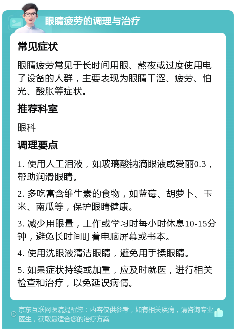 眼睛疲劳的调理与治疗 常见症状 眼睛疲劳常见于长时间用眼、熬夜或过度使用电子设备的人群，主要表现为眼睛干涩、疲劳、怕光、酸胀等症状。 推荐科室 眼科 调理要点 1. 使用人工泪液，如玻璃酸钠滴眼液或爱丽0.3，帮助润滑眼睛。 2. 多吃富含维生素的食物，如蓝莓、胡萝卜、玉米、南瓜等，保护眼睛健康。 3. 减少用眼量，工作或学习时每小时休息10-15分钟，避免长时间盯着电脑屏幕或书本。 4. 使用洗眼液清洁眼睛，避免用手揉眼睛。 5. 如果症状持续或加重，应及时就医，进行相关检查和治疗，以免延误病情。