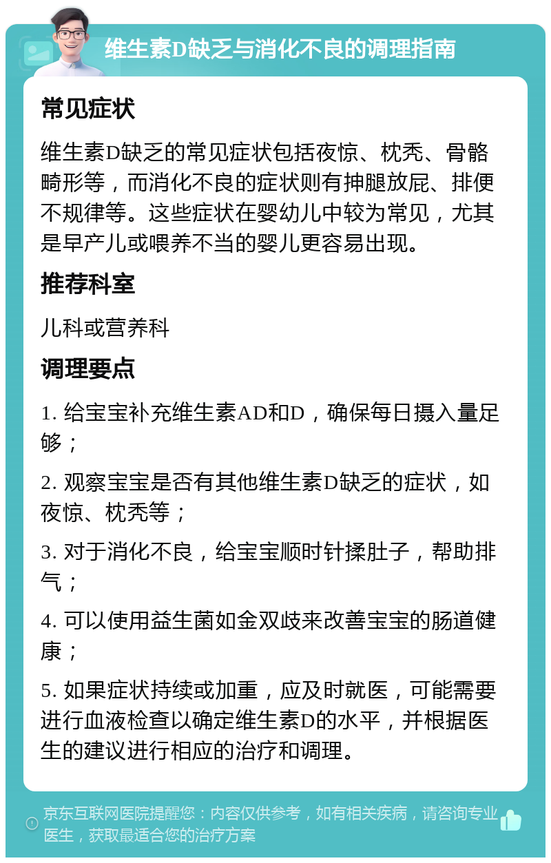 维生素D缺乏与消化不良的调理指南 常见症状 维生素D缺乏的常见症状包括夜惊、枕秃、骨骼畸形等，而消化不良的症状则有抻腿放屁、排便不规律等。这些症状在婴幼儿中较为常见，尤其是早产儿或喂养不当的婴儿更容易出现。 推荐科室 儿科或营养科 调理要点 1. 给宝宝补充维生素AD和D，确保每日摄入量足够； 2. 观察宝宝是否有其他维生素D缺乏的症状，如夜惊、枕秃等； 3. 对于消化不良，给宝宝顺时针揉肚子，帮助排气； 4. 可以使用益生菌如金双歧来改善宝宝的肠道健康； 5. 如果症状持续或加重，应及时就医，可能需要进行血液检查以确定维生素D的水平，并根据医生的建议进行相应的治疗和调理。