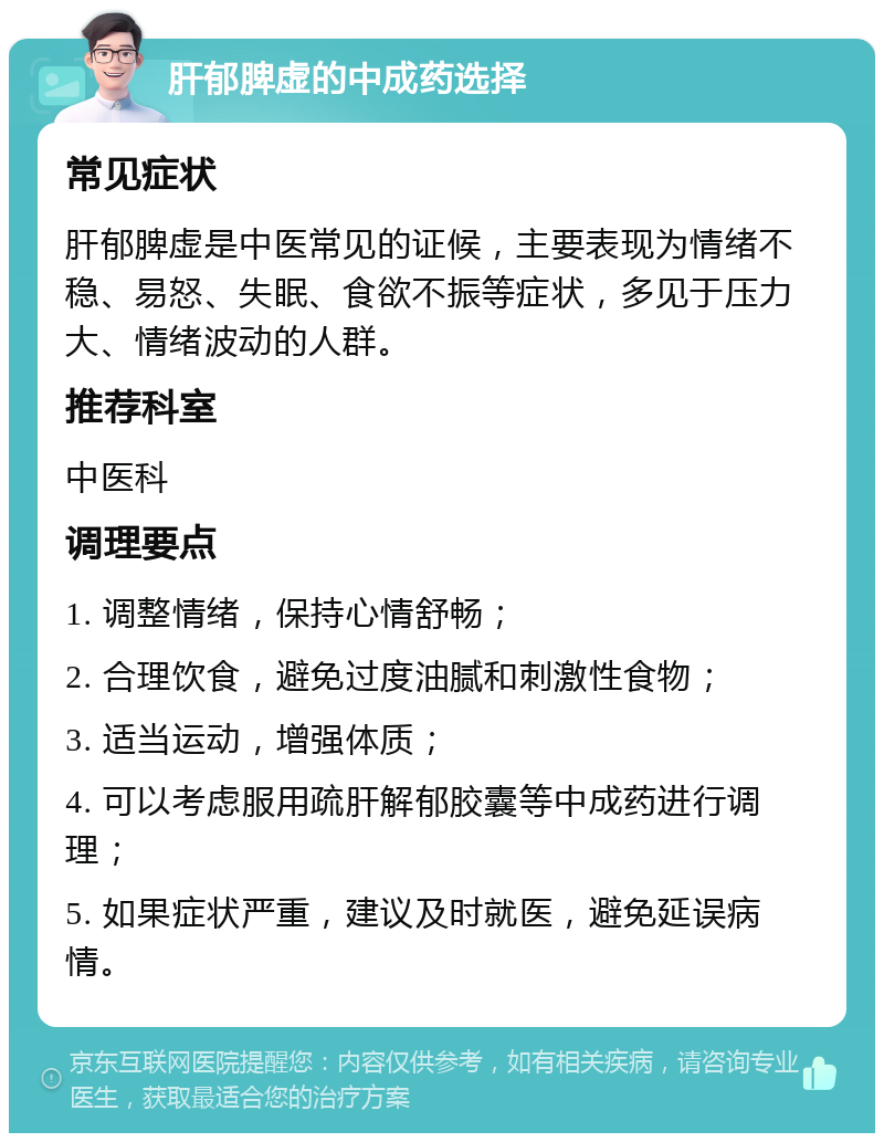 肝郁脾虚的中成药选择 常见症状 肝郁脾虚是中医常见的证候，主要表现为情绪不稳、易怒、失眠、食欲不振等症状，多见于压力大、情绪波动的人群。 推荐科室 中医科 调理要点 1. 调整情绪，保持心情舒畅； 2. 合理饮食，避免过度油腻和刺激性食物； 3. 适当运动，增强体质； 4. 可以考虑服用疏肝解郁胶囊等中成药进行调理； 5. 如果症状严重，建议及时就医，避免延误病情。