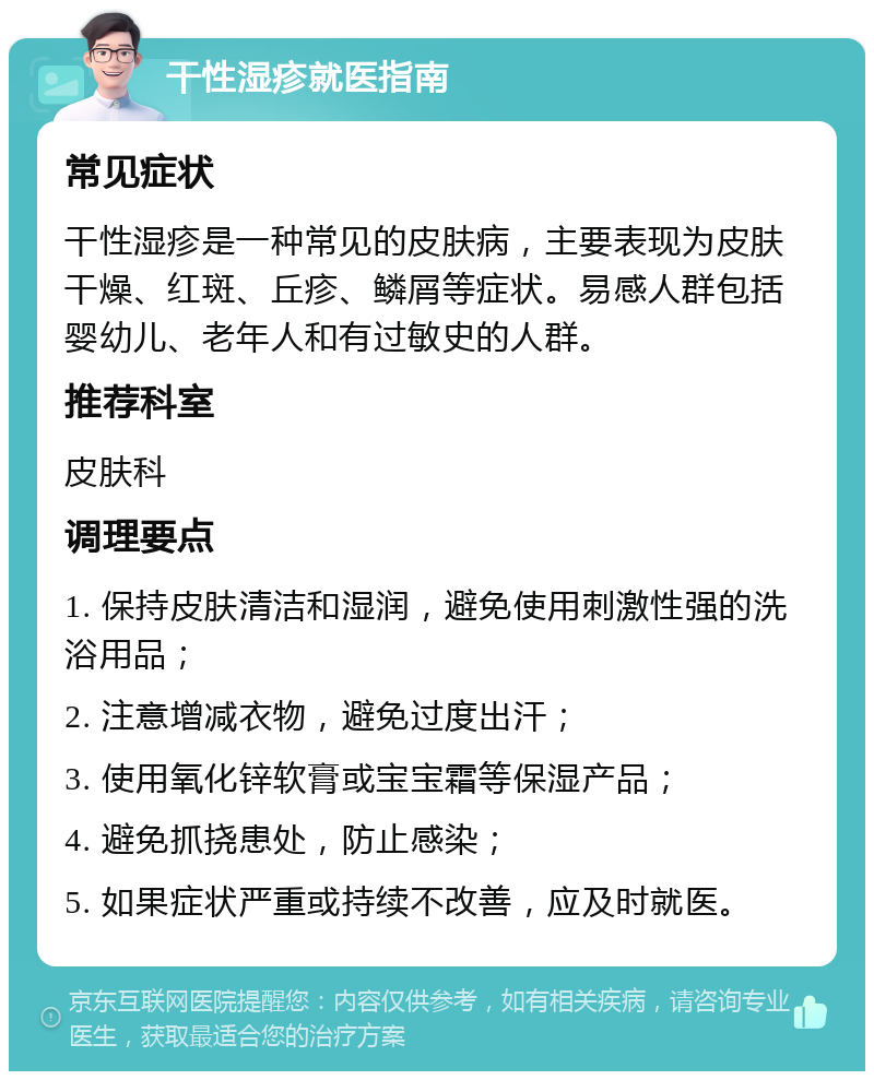 干性湿疹就医指南 常见症状 干性湿疹是一种常见的皮肤病，主要表现为皮肤干燥、红斑、丘疹、鳞屑等症状。易感人群包括婴幼儿、老年人和有过敏史的人群。 推荐科室 皮肤科 调理要点 1. 保持皮肤清洁和湿润，避免使用刺激性强的洗浴用品； 2. 注意增减衣物，避免过度出汗； 3. 使用氧化锌软膏或宝宝霜等保湿产品； 4. 避免抓挠患处，防止感染； 5. 如果症状严重或持续不改善，应及时就医。