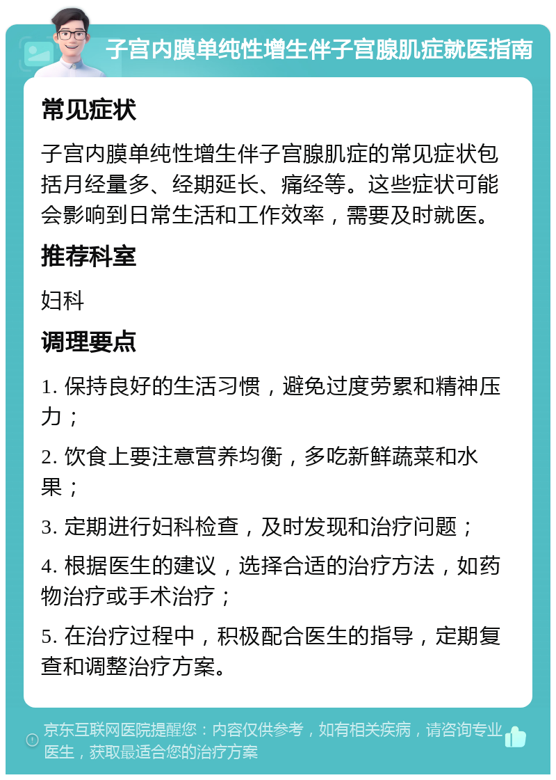 子宫内膜单纯性增生伴子宫腺肌症就医指南 常见症状 子宫内膜单纯性增生伴子宫腺肌症的常见症状包括月经量多、经期延长、痛经等。这些症状可能会影响到日常生活和工作效率，需要及时就医。 推荐科室 妇科 调理要点 1. 保持良好的生活习惯，避免过度劳累和精神压力； 2. 饮食上要注意营养均衡，多吃新鲜蔬菜和水果； 3. 定期进行妇科检查，及时发现和治疗问题； 4. 根据医生的建议，选择合适的治疗方法，如药物治疗或手术治疗； 5. 在治疗过程中，积极配合医生的指导，定期复查和调整治疗方案。