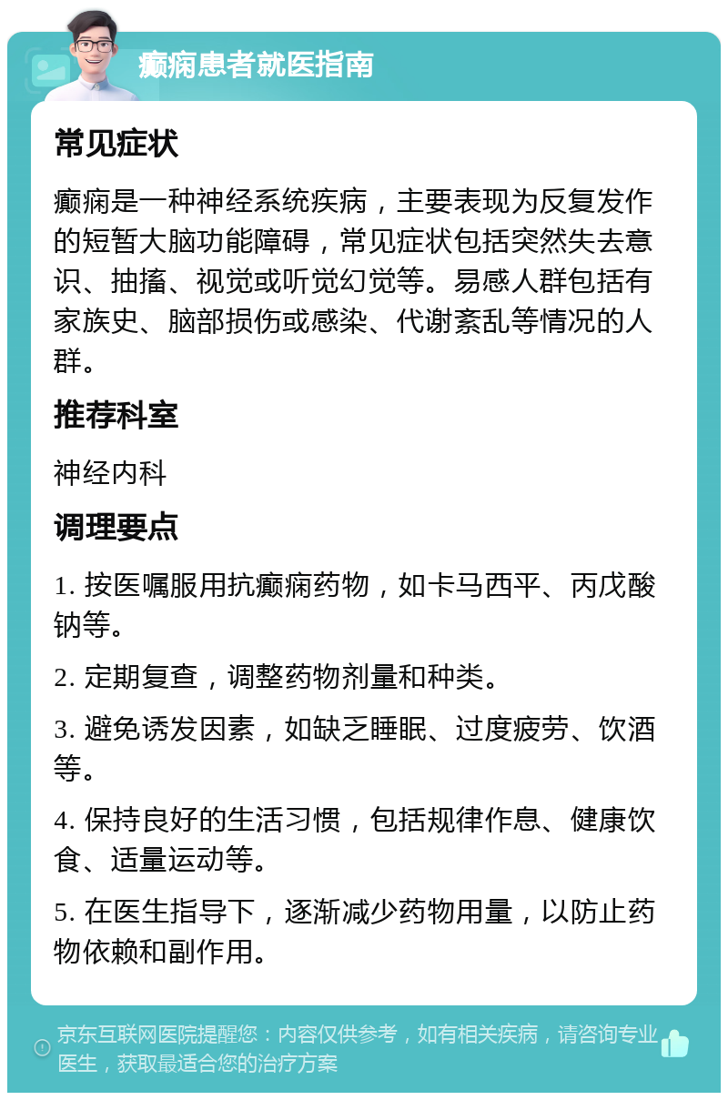 癫痫患者就医指南 常见症状 癫痫是一种神经系统疾病，主要表现为反复发作的短暂大脑功能障碍，常见症状包括突然失去意识、抽搐、视觉或听觉幻觉等。易感人群包括有家族史、脑部损伤或感染、代谢紊乱等情况的人群。 推荐科室 神经内科 调理要点 1. 按医嘱服用抗癫痫药物，如卡马西平、丙戊酸钠等。 2. 定期复查，调整药物剂量和种类。 3. 避免诱发因素，如缺乏睡眠、过度疲劳、饮酒等。 4. 保持良好的生活习惯，包括规律作息、健康饮食、适量运动等。 5. 在医生指导下，逐渐减少药物用量，以防止药物依赖和副作用。