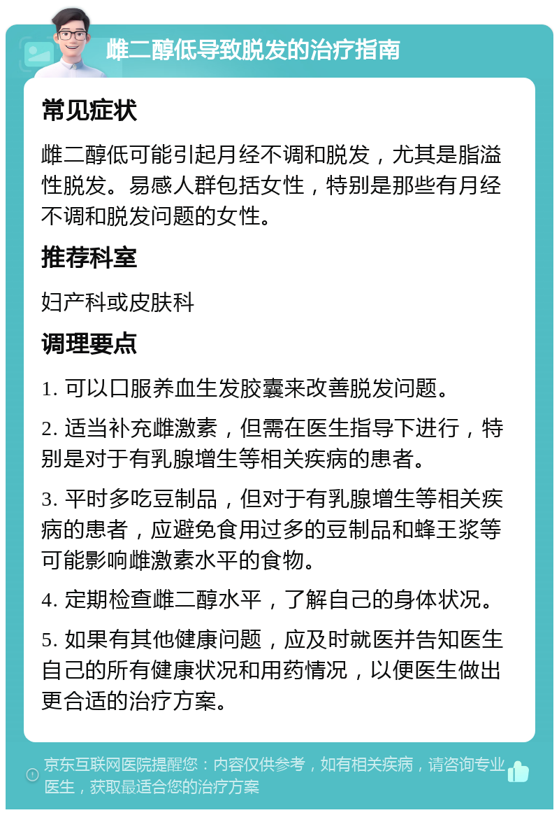 雌二醇低导致脱发的治疗指南 常见症状 雌二醇低可能引起月经不调和脱发，尤其是脂溢性脱发。易感人群包括女性，特别是那些有月经不调和脱发问题的女性。 推荐科室 妇产科或皮肤科 调理要点 1. 可以口服养血生发胶囊来改善脱发问题。 2. 适当补充雌激素，但需在医生指导下进行，特别是对于有乳腺增生等相关疾病的患者。 3. 平时多吃豆制品，但对于有乳腺增生等相关疾病的患者，应避免食用过多的豆制品和蜂王浆等可能影响雌激素水平的食物。 4. 定期检查雌二醇水平，了解自己的身体状况。 5. 如果有其他健康问题，应及时就医并告知医生自己的所有健康状况和用药情况，以便医生做出更合适的治疗方案。