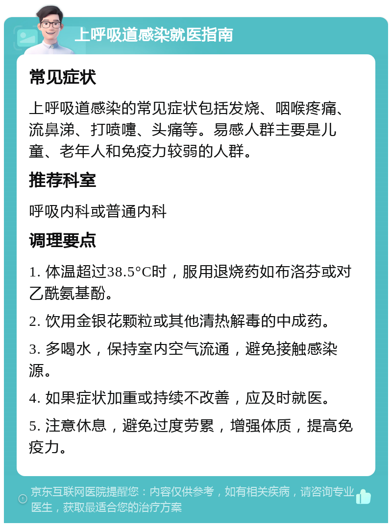 上呼吸道感染就医指南 常见症状 上呼吸道感染的常见症状包括发烧、咽喉疼痛、流鼻涕、打喷嚏、头痛等。易感人群主要是儿童、老年人和免疫力较弱的人群。 推荐科室 呼吸内科或普通内科 调理要点 1. 体温超过38.5°C时，服用退烧药如布洛芬或对乙酰氨基酚。 2. 饮用金银花颗粒或其他清热解毒的中成药。 3. 多喝水，保持室内空气流通，避免接触感染源。 4. 如果症状加重或持续不改善，应及时就医。 5. 注意休息，避免过度劳累，增强体质，提高免疫力。