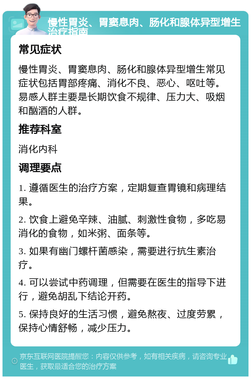 慢性胃炎、胃窦息肉、肠化和腺体异型增生治疗指南 常见症状 慢性胃炎、胃窦息肉、肠化和腺体异型增生常见症状包括胃部疼痛、消化不良、恶心、呕吐等。易感人群主要是长期饮食不规律、压力大、吸烟和酗酒的人群。 推荐科室 消化内科 调理要点 1. 遵循医生的治疗方案，定期复查胃镜和病理结果。 2. 饮食上避免辛辣、油腻、刺激性食物，多吃易消化的食物，如米粥、面条等。 3. 如果有幽门螺杆菌感染，需要进行抗生素治疗。 4. 可以尝试中药调理，但需要在医生的指导下进行，避免胡乱下结论开药。 5. 保持良好的生活习惯，避免熬夜、过度劳累，保持心情舒畅，减少压力。