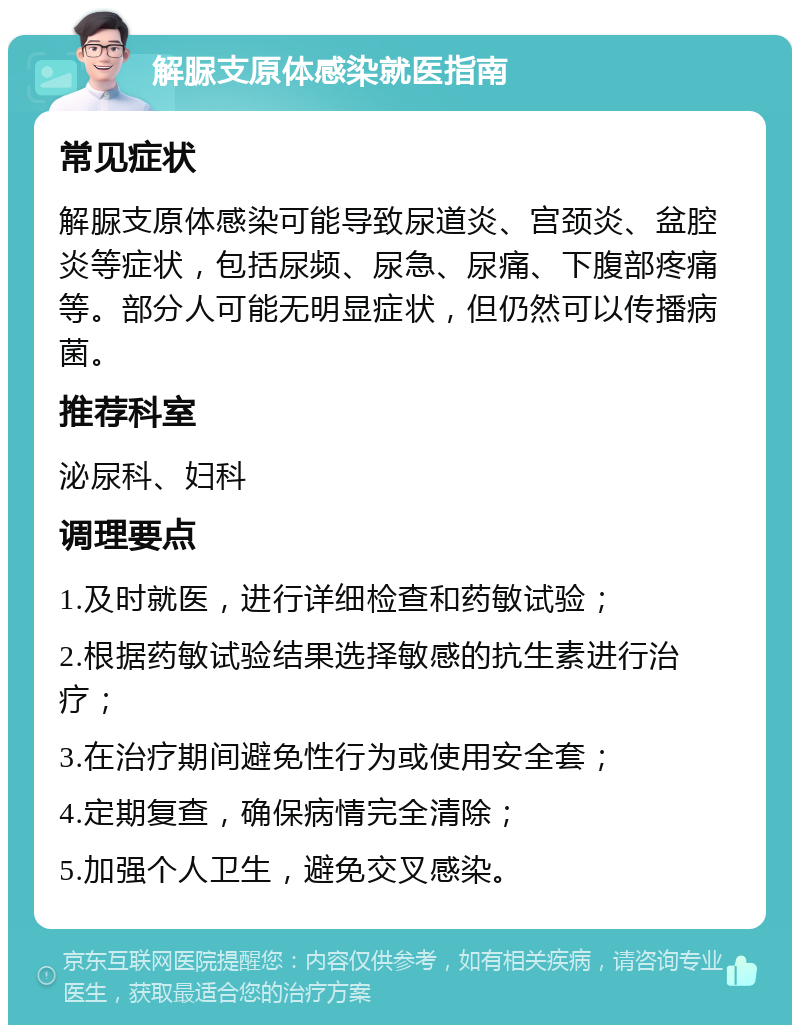 解脲支原体感染就医指南 常见症状 解脲支原体感染可能导致尿道炎、宫颈炎、盆腔炎等症状，包括尿频、尿急、尿痛、下腹部疼痛等。部分人可能无明显症状，但仍然可以传播病菌。 推荐科室 泌尿科、妇科 调理要点 1.及时就医，进行详细检查和药敏试验； 2.根据药敏试验结果选择敏感的抗生素进行治疗； 3.在治疗期间避免性行为或使用安全套； 4.定期复查，确保病情完全清除； 5.加强个人卫生，避免交叉感染。