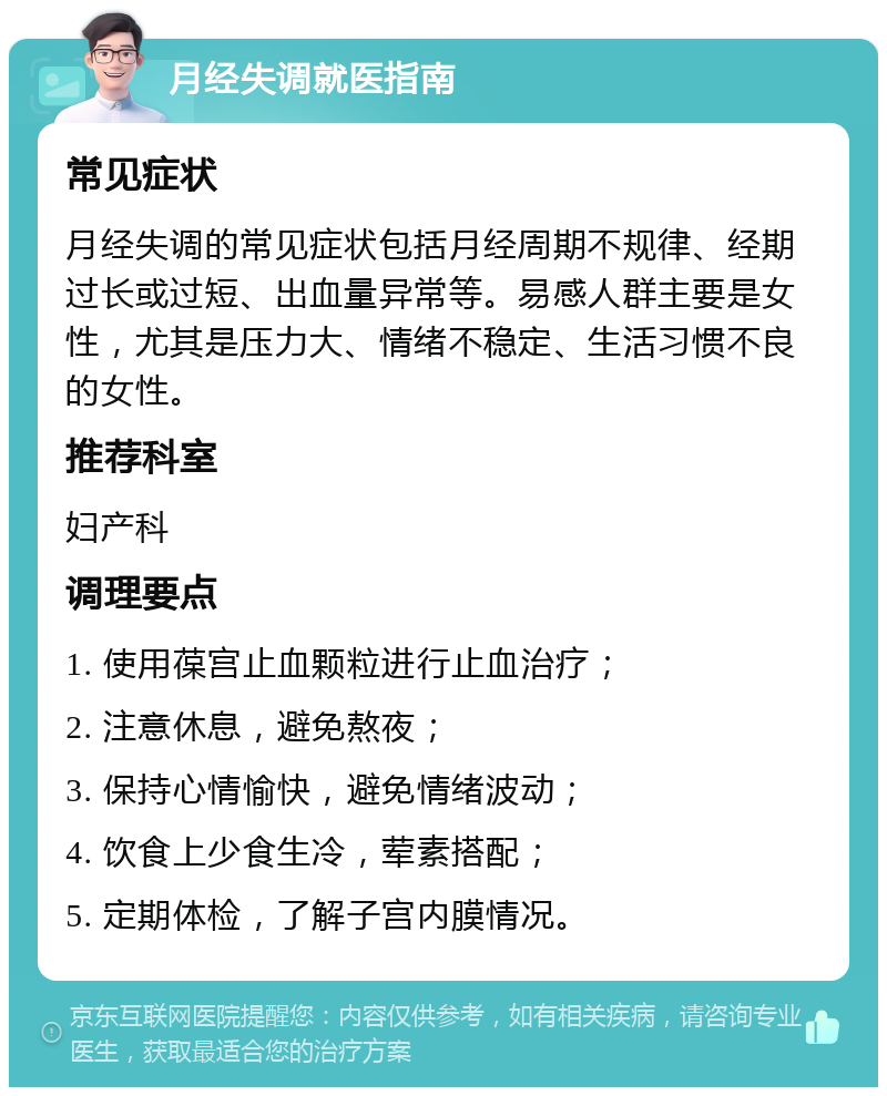 月经失调就医指南 常见症状 月经失调的常见症状包括月经周期不规律、经期过长或过短、出血量异常等。易感人群主要是女性，尤其是压力大、情绪不稳定、生活习惯不良的女性。 推荐科室 妇产科 调理要点 1. 使用葆宫止血颗粒进行止血治疗； 2. 注意休息，避免熬夜； 3. 保持心情愉快，避免情绪波动； 4. 饮食上少食生冷，荤素搭配； 5. 定期体检，了解子宫内膜情况。