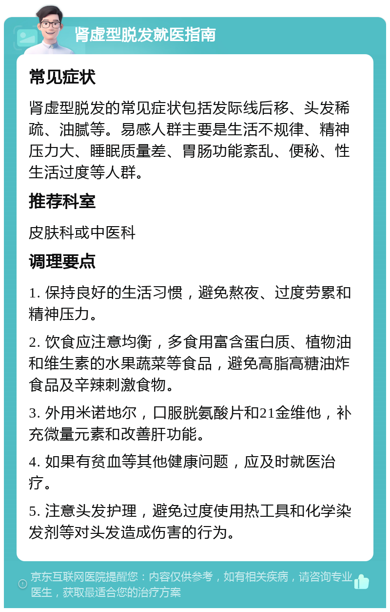 肾虚型脱发就医指南 常见症状 肾虚型脱发的常见症状包括发际线后移、头发稀疏、油腻等。易感人群主要是生活不规律、精神压力大、睡眠质量差、胃肠功能紊乱、便秘、性生活过度等人群。 推荐科室 皮肤科或中医科 调理要点 1. 保持良好的生活习惯，避免熬夜、过度劳累和精神压力。 2. 饮食应注意均衡，多食用富含蛋白质、植物油和维生素的水果蔬菜等食品，避免高脂高糖油炸食品及辛辣刺激食物。 3. 外用米诺地尔，口服胱氨酸片和21金维他，补充微量元素和改善肝功能。 4. 如果有贫血等其他健康问题，应及时就医治疗。 5. 注意头发护理，避免过度使用热工具和化学染发剂等对头发造成伤害的行为。