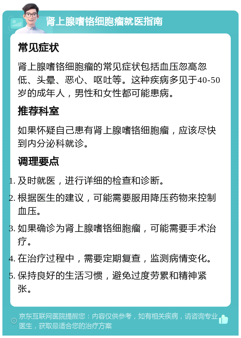 肾上腺嗜铬细胞瘤就医指南 常见症状 肾上腺嗜铬细胞瘤的常见症状包括血压忽高忽低、头晕、恶心、呕吐等。这种疾病多见于40-50岁的成年人，男性和女性都可能患病。 推荐科室 如果怀疑自己患有肾上腺嗜铬细胞瘤，应该尽快到内分泌科就诊。 调理要点 及时就医，进行详细的检查和诊断。 根据医生的建议，可能需要服用降压药物来控制血压。 如果确诊为肾上腺嗜铬细胞瘤，可能需要手术治疗。 在治疗过程中，需要定期复查，监测病情变化。 保持良好的生活习惯，避免过度劳累和精神紧张。