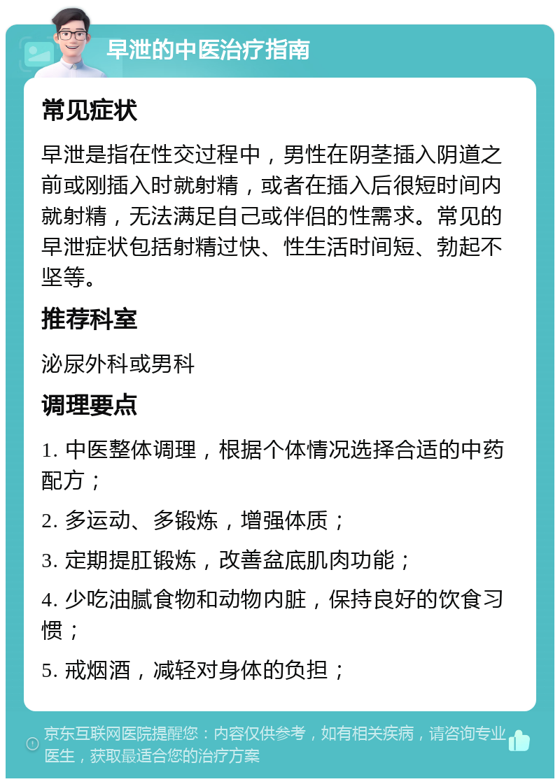 早泄的中医治疗指南 常见症状 早泄是指在性交过程中，男性在阴茎插入阴道之前或刚插入时就射精，或者在插入后很短时间内就射精，无法满足自己或伴侣的性需求。常见的早泄症状包括射精过快、性生活时间短、勃起不坚等。 推荐科室 泌尿外科或男科 调理要点 1. 中医整体调理，根据个体情况选择合适的中药配方； 2. 多运动、多锻炼，增强体质； 3. 定期提肛锻炼，改善盆底肌肉功能； 4. 少吃油腻食物和动物内脏，保持良好的饮食习惯； 5. 戒烟酒，减轻对身体的负担；