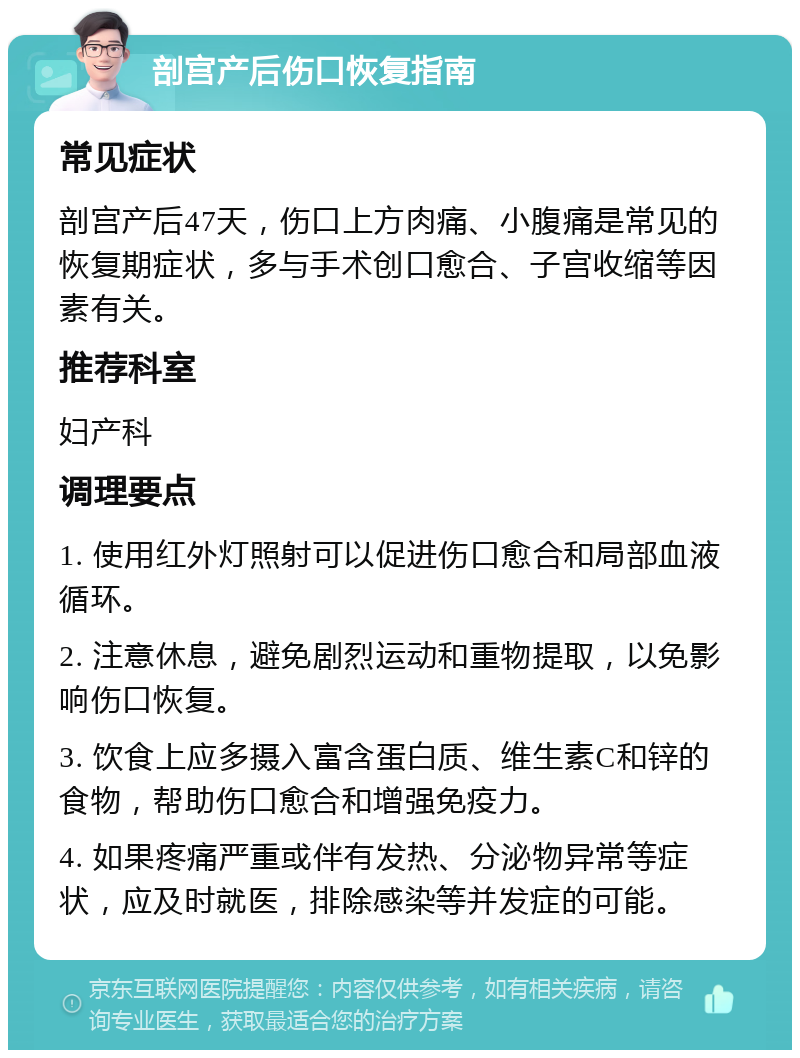 剖宫产后伤口恢复指南 常见症状 剖宫产后47天，伤口上方肉痛、小腹痛是常见的恢复期症状，多与手术创口愈合、子宫收缩等因素有关。 推荐科室 妇产科 调理要点 1. 使用红外灯照射可以促进伤口愈合和局部血液循环。 2. 注意休息，避免剧烈运动和重物提取，以免影响伤口恢复。 3. 饮食上应多摄入富含蛋白质、维生素C和锌的食物，帮助伤口愈合和增强免疫力。 4. 如果疼痛严重或伴有发热、分泌物异常等症状，应及时就医，排除感染等并发症的可能。