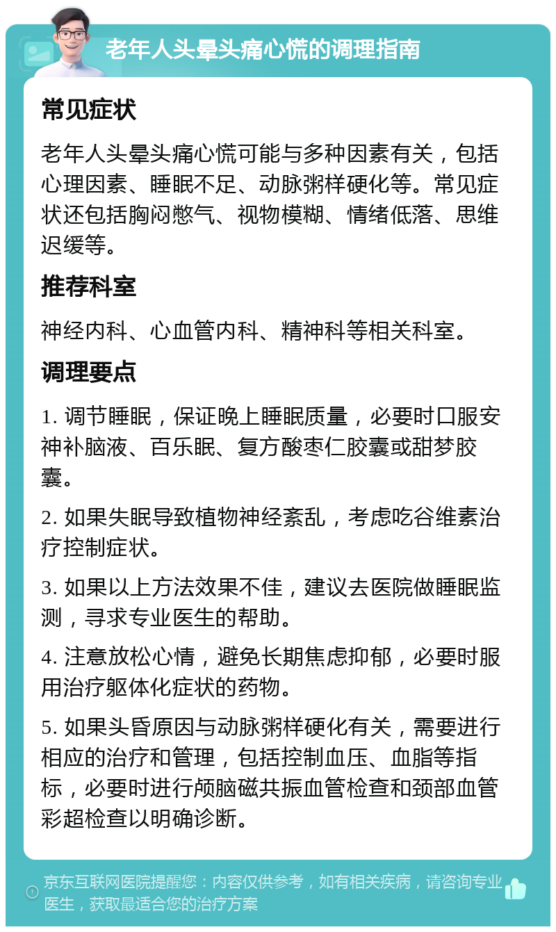 老年人头晕头痛心慌的调理指南 常见症状 老年人头晕头痛心慌可能与多种因素有关，包括心理因素、睡眠不足、动脉粥样硬化等。常见症状还包括胸闷憋气、视物模糊、情绪低落、思维迟缓等。 推荐科室 神经内科、心血管内科、精神科等相关科室。 调理要点 1. 调节睡眠，保证晚上睡眠质量，必要时口服安神补脑液、百乐眠、复方酸枣仁胶囊或甜梦胶囊。 2. 如果失眠导致植物神经紊乱，考虑吃谷维素治疗控制症状。 3. 如果以上方法效果不佳，建议去医院做睡眠监测，寻求专业医生的帮助。 4. 注意放松心情，避免长期焦虑抑郁，必要时服用治疗躯体化症状的药物。 5. 如果头昏原因与动脉粥样硬化有关，需要进行相应的治疗和管理，包括控制血压、血脂等指标，必要时进行颅脑磁共振血管检查和颈部血管彩超检查以明确诊断。